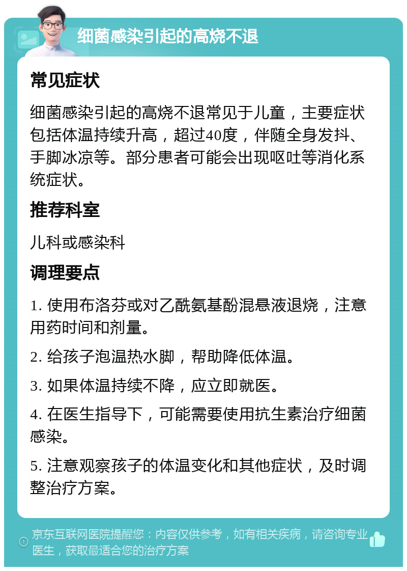 细菌感染引起的高烧不退 常见症状 细菌感染引起的高烧不退常见于儿童，主要症状包括体温持续升高，超过40度，伴随全身发抖、手脚冰凉等。部分患者可能会出现呕吐等消化系统症状。 推荐科室 儿科或感染科 调理要点 1. 使用布洛芬或对乙酰氨基酚混悬液退烧，注意用药时间和剂量。 2. 给孩子泡温热水脚，帮助降低体温。 3. 如果体温持续不降，应立即就医。 4. 在医生指导下，可能需要使用抗生素治疗细菌感染。 5. 注意观察孩子的体温变化和其他症状，及时调整治疗方案。