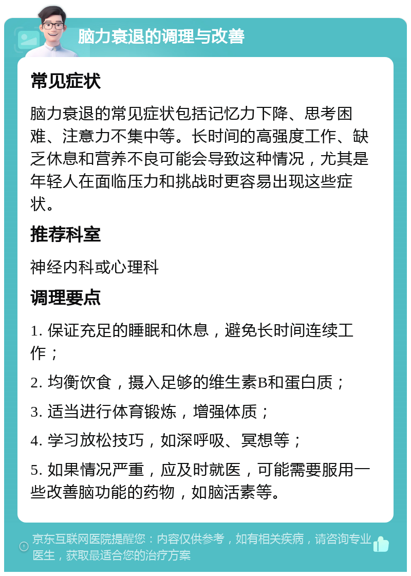 脑力衰退的调理与改善 常见症状 脑力衰退的常见症状包括记忆力下降、思考困难、注意力不集中等。长时间的高强度工作、缺乏休息和营养不良可能会导致这种情况，尤其是年轻人在面临压力和挑战时更容易出现这些症状。 推荐科室 神经内科或心理科 调理要点 1. 保证充足的睡眠和休息，避免长时间连续工作； 2. 均衡饮食，摄入足够的维生素B和蛋白质； 3. 适当进行体育锻炼，增强体质； 4. 学习放松技巧，如深呼吸、冥想等； 5. 如果情况严重，应及时就医，可能需要服用一些改善脑功能的药物，如脑活素等。