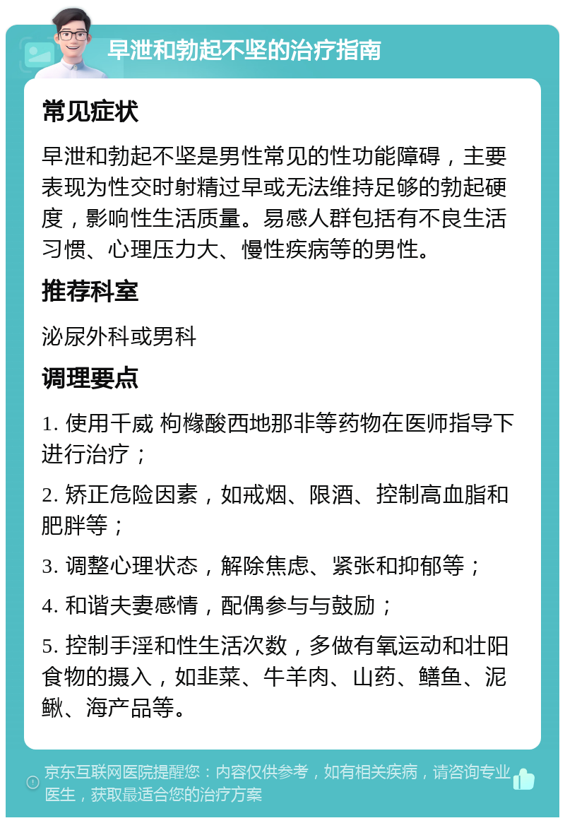 早泄和勃起不坚的治疗指南 常见症状 早泄和勃起不坚是男性常见的性功能障碍，主要表现为性交时射精过早或无法维持足够的勃起硬度，影响性生活质量。易感人群包括有不良生活习惯、心理压力大、慢性疾病等的男性。 推荐科室 泌尿外科或男科 调理要点 1. 使用千威 枸橼酸西地那非等药物在医师指导下进行治疗； 2. 矫正危险因素，如戒烟、限酒、控制高血脂和肥胖等； 3. 调整心理状态，解除焦虑、紧张和抑郁等； 4. 和谐夫妻感情，配偶参与与鼓励； 5. 控制手淫和性生活次数，多做有氧运动和壮阳食物的摄入，如韭菜、牛羊肉、山药、鳝鱼、泥鳅、海产品等。