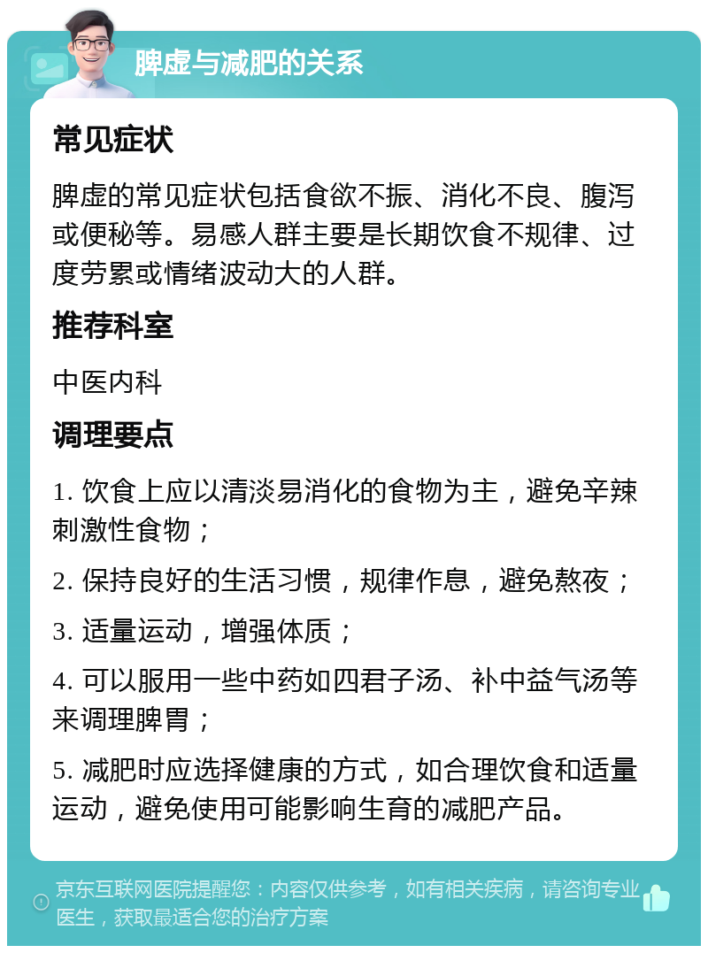 脾虚与减肥的关系 常见症状 脾虚的常见症状包括食欲不振、消化不良、腹泻或便秘等。易感人群主要是长期饮食不规律、过度劳累或情绪波动大的人群。 推荐科室 中医内科 调理要点 1. 饮食上应以清淡易消化的食物为主，避免辛辣刺激性食物； 2. 保持良好的生活习惯，规律作息，避免熬夜； 3. 适量运动，增强体质； 4. 可以服用一些中药如四君子汤、补中益气汤等来调理脾胃； 5. 减肥时应选择健康的方式，如合理饮食和适量运动，避免使用可能影响生育的减肥产品。