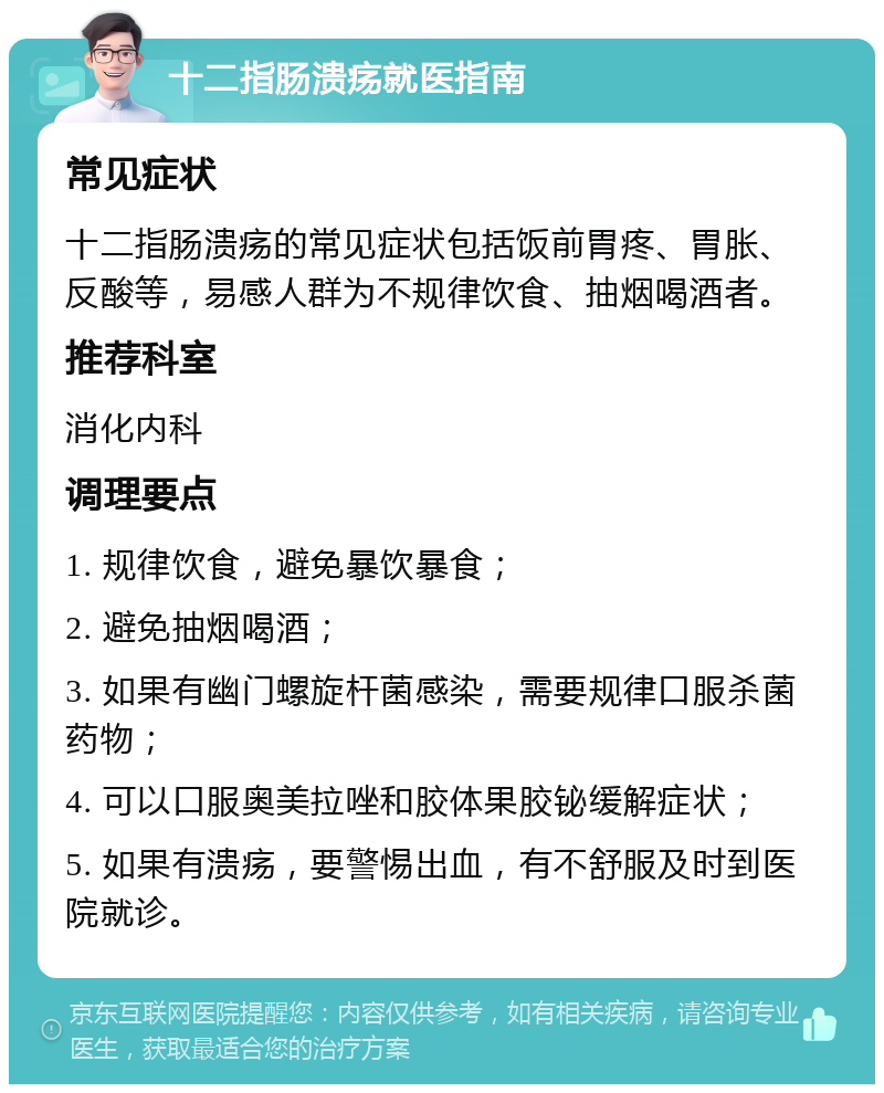 十二指肠溃疡就医指南 常见症状 十二指肠溃疡的常见症状包括饭前胃疼、胃胀、反酸等，易感人群为不规律饮食、抽烟喝酒者。 推荐科室 消化内科 调理要点 1. 规律饮食，避免暴饮暴食； 2. 避免抽烟喝酒； 3. 如果有幽门螺旋杆菌感染，需要规律口服杀菌药物； 4. 可以口服奥美拉唑和胶体果胶铋缓解症状； 5. 如果有溃疡，要警惕出血，有不舒服及时到医院就诊。