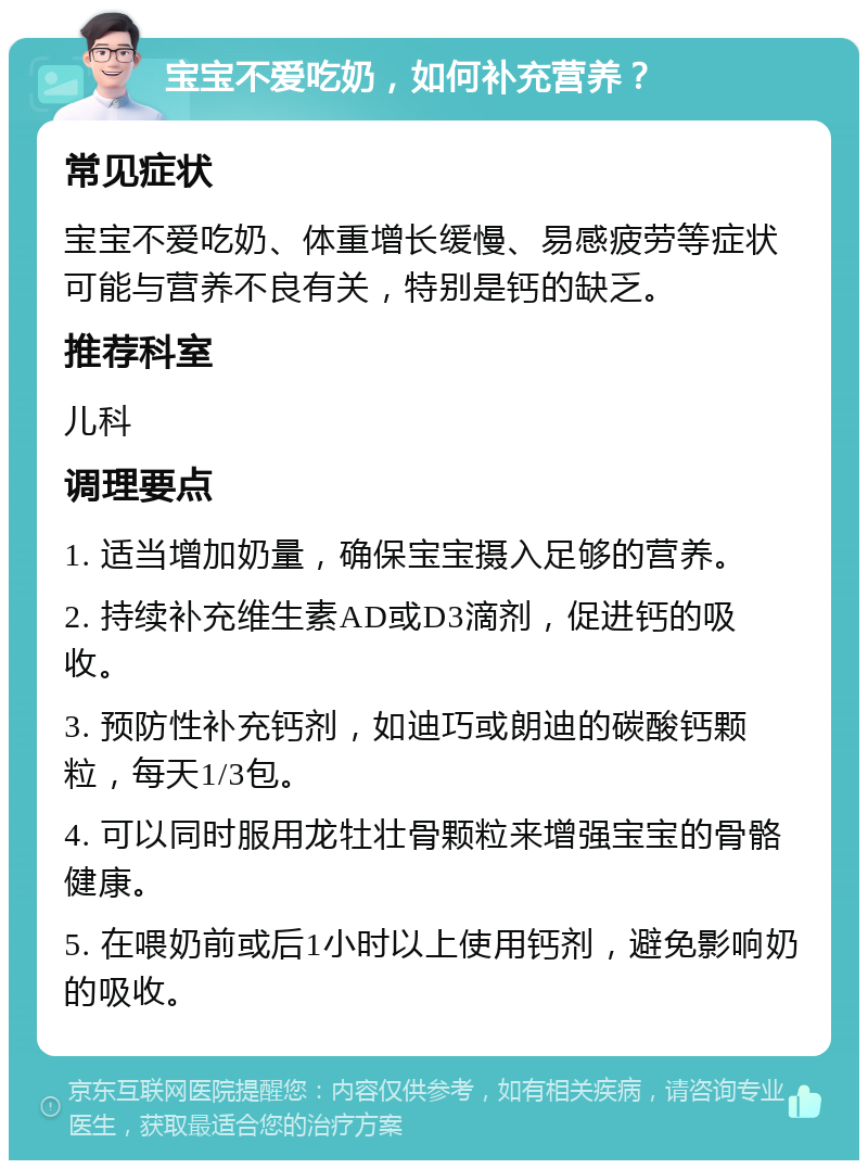 宝宝不爱吃奶，如何补充营养？ 常见症状 宝宝不爱吃奶、体重增长缓慢、易感疲劳等症状可能与营养不良有关，特别是钙的缺乏。 推荐科室 儿科 调理要点 1. 适当增加奶量，确保宝宝摄入足够的营养。 2. 持续补充维生素AD或D3滴剂，促进钙的吸收。 3. 预防性补充钙剂，如迪巧或朗迪的碳酸钙颗粒，每天1/3包。 4. 可以同时服用龙牡壮骨颗粒来增强宝宝的骨骼健康。 5. 在喂奶前或后1小时以上使用钙剂，避免影响奶的吸收。