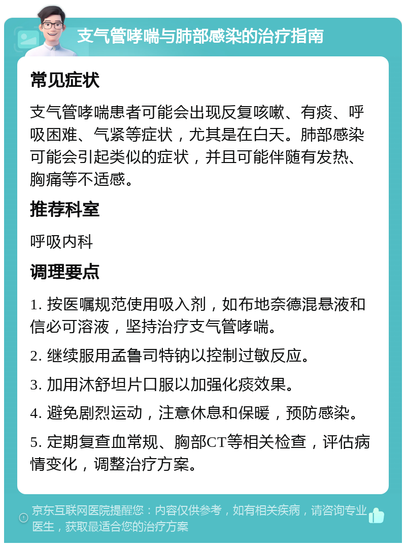 支气管哮喘与肺部感染的治疗指南 常见症状 支气管哮喘患者可能会出现反复咳嗽、有痰、呼吸困难、气紧等症状，尤其是在白天。肺部感染可能会引起类似的症状，并且可能伴随有发热、胸痛等不适感。 推荐科室 呼吸内科 调理要点 1. 按医嘱规范使用吸入剂，如布地奈德混悬液和信必可溶液，坚持治疗支气管哮喘。 2. 继续服用孟鲁司特钠以控制过敏反应。 3. 加用沐舒坦片口服以加强化痰效果。 4. 避免剧烈运动，注意休息和保暖，预防感染。 5. 定期复查血常规、胸部CT等相关检查，评估病情变化，调整治疗方案。