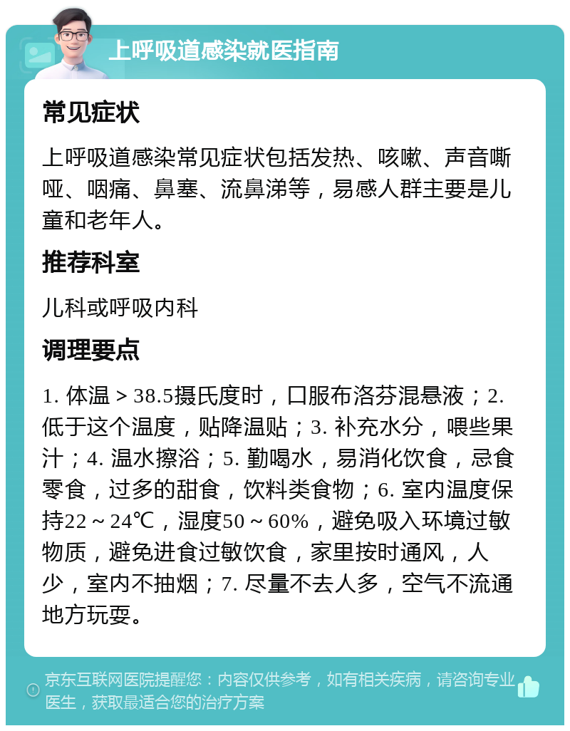 上呼吸道感染就医指南 常见症状 上呼吸道感染常见症状包括发热、咳嗽、声音嘶哑、咽痛、鼻塞、流鼻涕等，易感人群主要是儿童和老年人。 推荐科室 儿科或呼吸内科 调理要点 1. 体温＞38.5摄氏度时，口服布洛芬混悬液；2. 低于这个温度，贴降温贴；3. 补充水分，喂些果汁；4. 温水擦浴；5. 勤喝水，易消化饮食，忌食零食，过多的甜食，饮料类食物；6. 室内温度保持22～24℃，湿度50～60%，避免吸入环境过敏物质，避免进食过敏饮食，家里按时通风，人少，室内不抽烟；7. 尽量不去人多，空气不流通地方玩耍。