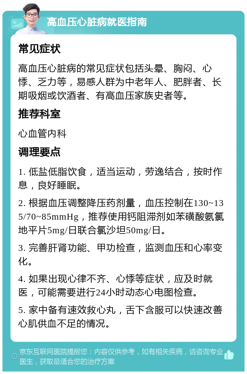 高血压心脏病就医指南 常见症状 高血压心脏病的常见症状包括头晕、胸闷、心悸、乏力等，易感人群为中老年人、肥胖者、长期吸烟或饮酒者、有高血压家族史者等。 推荐科室 心血管内科 调理要点 1. 低盐低脂饮食，适当运动，劳逸结合，按时作息，良好睡眠。 2. 根据血压调整降压药剂量，血压控制在130~135/70~85mmHg，推荐使用钙阻滞剂如苯磺酸氨氯地平片5mg/日联合氯沙坦50mg/日。 3. 完善肝肾功能、甲功检查，监测血压和心率变化。 4. 如果出现心律不齐、心悸等症状，应及时就医，可能需要进行24小时动态心电图检查。 5. 家中备有速效救心丸，舌下含服可以快速改善心肌供血不足的情况。