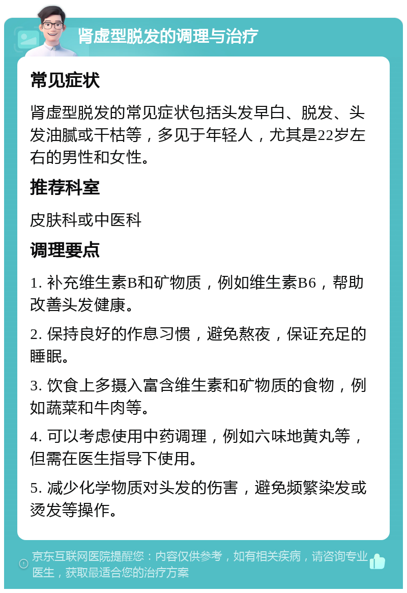 肾虚型脱发的调理与治疗 常见症状 肾虚型脱发的常见症状包括头发早白、脱发、头发油腻或干枯等，多见于年轻人，尤其是22岁左右的男性和女性。 推荐科室 皮肤科或中医科 调理要点 1. 补充维生素B和矿物质，例如维生素B6，帮助改善头发健康。 2. 保持良好的作息习惯，避免熬夜，保证充足的睡眠。 3. 饮食上多摄入富含维生素和矿物质的食物，例如蔬菜和牛肉等。 4. 可以考虑使用中药调理，例如六味地黄丸等，但需在医生指导下使用。 5. 减少化学物质对头发的伤害，避免频繁染发或烫发等操作。