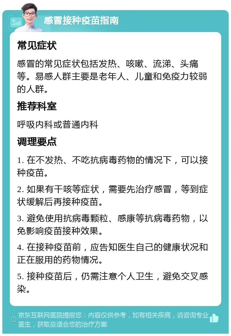 感冒接种疫苗指南 常见症状 感冒的常见症状包括发热、咳嗽、流涕、头痛等。易感人群主要是老年人、儿童和免疫力较弱的人群。 推荐科室 呼吸内科或普通内科 调理要点 1. 在不发热、不吃抗病毒药物的情况下，可以接种疫苗。 2. 如果有干咳等症状，需要先治疗感冒，等到症状缓解后再接种疫苗。 3. 避免使用抗病毒颗粒、感康等抗病毒药物，以免影响疫苗接种效果。 4. 在接种疫苗前，应告知医生自己的健康状况和正在服用的药物情况。 5. 接种疫苗后，仍需注意个人卫生，避免交叉感染。