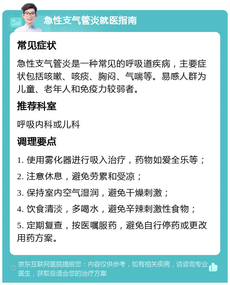 急性支气管炎就医指南 常见症状 急性支气管炎是一种常见的呼吸道疾病，主要症状包括咳嗽、咳痰、胸闷、气喘等。易感人群为儿童、老年人和免疫力较弱者。 推荐科室 呼吸内科或儿科 调理要点 1. 使用雾化器进行吸入治疗，药物如爱全乐等； 2. 注意休息，避免劳累和受凉； 3. 保持室内空气湿润，避免干燥刺激； 4. 饮食清淡，多喝水，避免辛辣刺激性食物； 5. 定期复查，按医嘱服药，避免自行停药或更改用药方案。