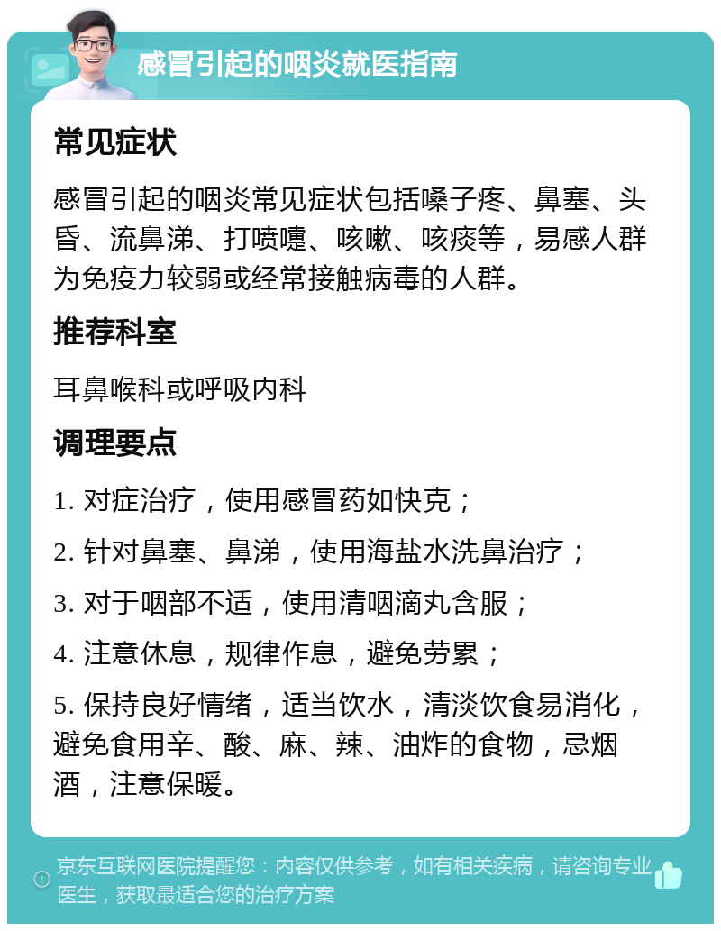 感冒引起的咽炎就医指南 常见症状 感冒引起的咽炎常见症状包括嗓子疼、鼻塞、头昏、流鼻涕、打喷嚏、咳嗽、咳痰等，易感人群为免疫力较弱或经常接触病毒的人群。 推荐科室 耳鼻喉科或呼吸内科 调理要点 1. 对症治疗，使用感冒药如快克； 2. 针对鼻塞、鼻涕，使用海盐水洗鼻治疗； 3. 对于咽部不适，使用清咽滴丸含服； 4. 注意休息，规律作息，避免劳累； 5. 保持良好情绪，适当饮水，清淡饮食易消化，避免食用辛、酸、麻、辣、油炸的食物，忌烟酒，注意保暖。