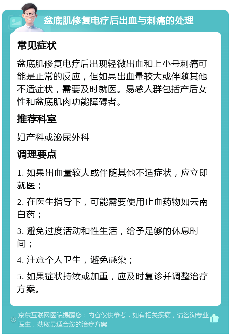 盆底肌修复电疗后出血与刺痛的处理 常见症状 盆底肌修复电疗后出现轻微出血和上小号刺痛可能是正常的反应，但如果出血量较大或伴随其他不适症状，需要及时就医。易感人群包括产后女性和盆底肌肉功能障碍者。 推荐科室 妇产科或泌尿外科 调理要点 1. 如果出血量较大或伴随其他不适症状，应立即就医； 2. 在医生指导下，可能需要使用止血药物如云南白药； 3. 避免过度活动和性生活，给予足够的休息时间； 4. 注意个人卫生，避免感染； 5. 如果症状持续或加重，应及时复诊并调整治疗方案。