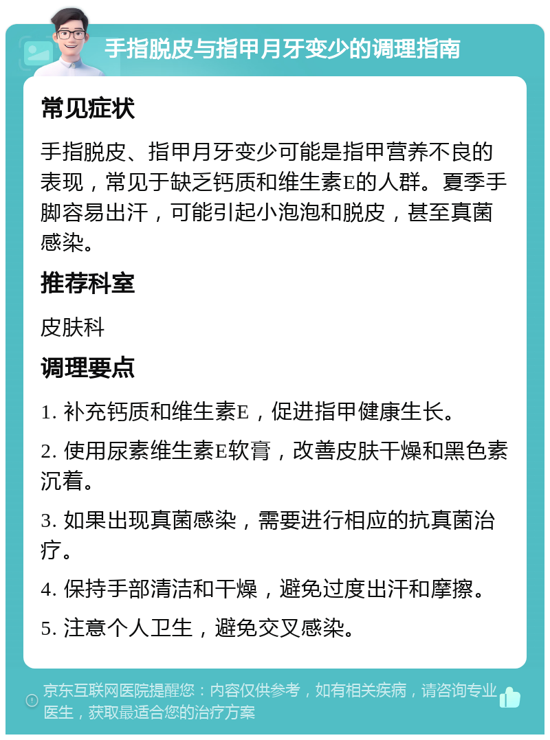 手指脱皮与指甲月牙变少的调理指南 常见症状 手指脱皮、指甲月牙变少可能是指甲营养不良的表现，常见于缺乏钙质和维生素E的人群。夏季手脚容易出汗，可能引起小泡泡和脱皮，甚至真菌感染。 推荐科室 皮肤科 调理要点 1. 补充钙质和维生素E，促进指甲健康生长。 2. 使用尿素维生素E软膏，改善皮肤干燥和黑色素沉着。 3. 如果出现真菌感染，需要进行相应的抗真菌治疗。 4. 保持手部清洁和干燥，避免过度出汗和摩擦。 5. 注意个人卫生，避免交叉感染。