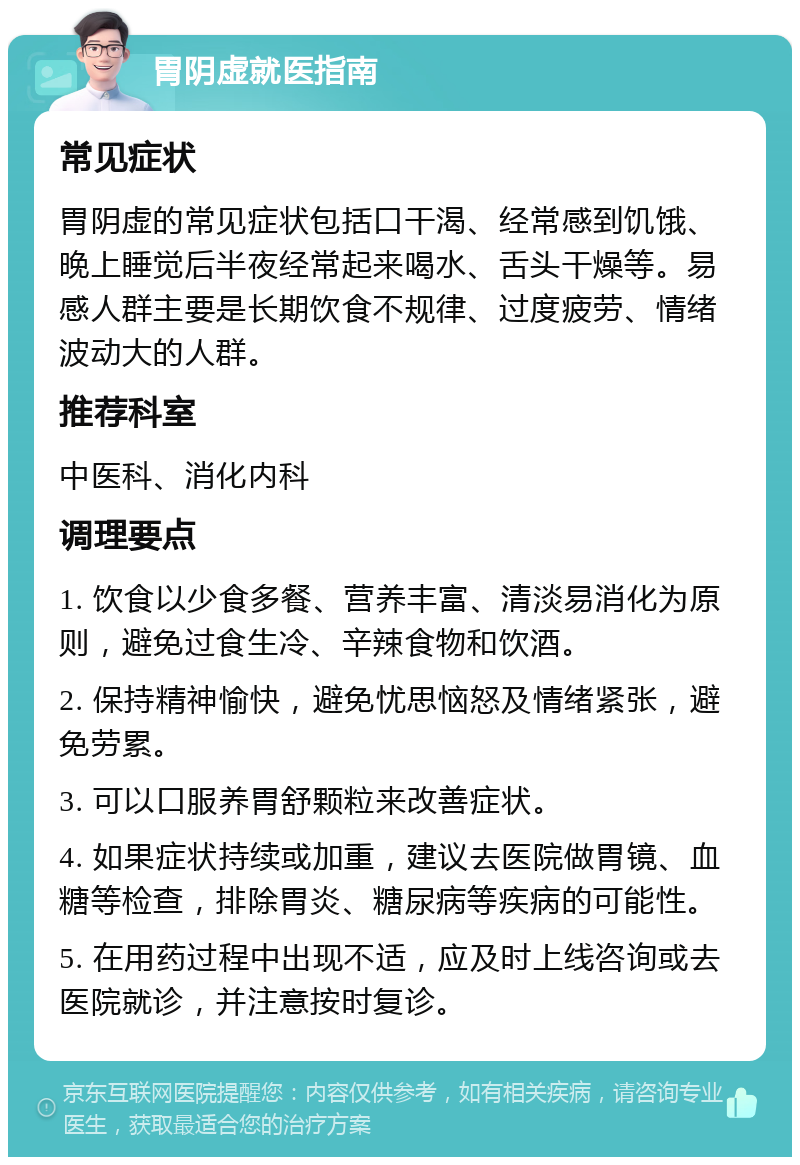 胃阴虚就医指南 常见症状 胃阴虚的常见症状包括口干渴、经常感到饥饿、晚上睡觉后半夜经常起来喝水、舌头干燥等。易感人群主要是长期饮食不规律、过度疲劳、情绪波动大的人群。 推荐科室 中医科、消化内科 调理要点 1. 饮食以少食多餐、营养丰富、清淡易消化为原则，避免过食生冷、辛辣食物和饮酒。 2. 保持精神愉快，避免忧思恼怒及情绪紧张，避免劳累。 3. 可以口服养胃舒颗粒来改善症状。 4. 如果症状持续或加重，建议去医院做胃镜、血糖等检查，排除胃炎、糖尿病等疾病的可能性。 5. 在用药过程中出现不适，应及时上线咨询或去医院就诊，并注意按时复诊。