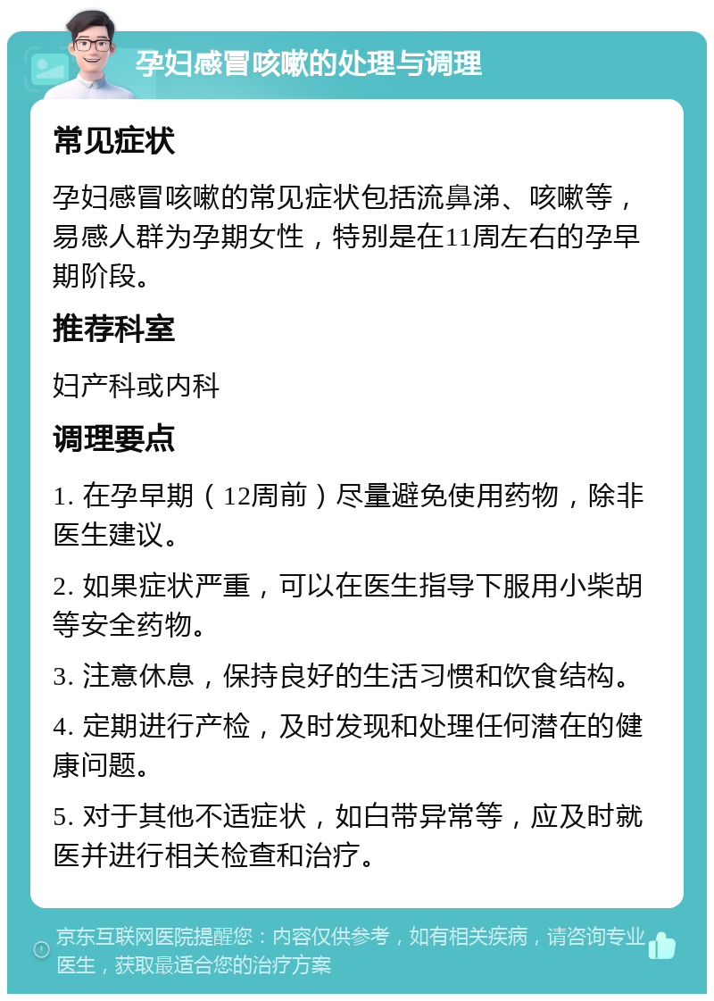 孕妇感冒咳嗽的处理与调理 常见症状 孕妇感冒咳嗽的常见症状包括流鼻涕、咳嗽等，易感人群为孕期女性，特别是在11周左右的孕早期阶段。 推荐科室 妇产科或内科 调理要点 1. 在孕早期（12周前）尽量避免使用药物，除非医生建议。 2. 如果症状严重，可以在医生指导下服用小柴胡等安全药物。 3. 注意休息，保持良好的生活习惯和饮食结构。 4. 定期进行产检，及时发现和处理任何潜在的健康问题。 5. 对于其他不适症状，如白带异常等，应及时就医并进行相关检查和治疗。