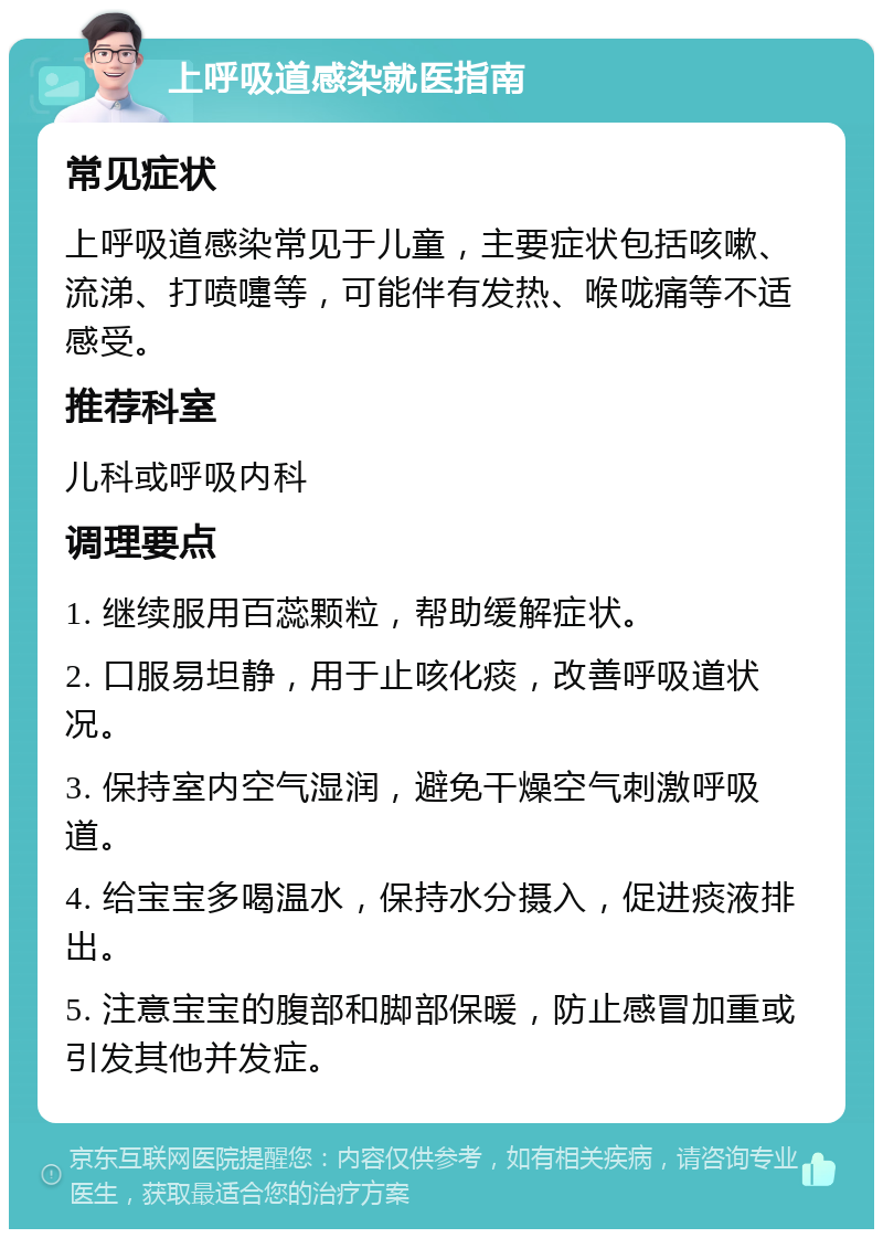 上呼吸道感染就医指南 常见症状 上呼吸道感染常见于儿童，主要症状包括咳嗽、流涕、打喷嚏等，可能伴有发热、喉咙痛等不适感受。 推荐科室 儿科或呼吸内科 调理要点 1. 继续服用百蕊颗粒，帮助缓解症状。 2. 口服易坦静，用于止咳化痰，改善呼吸道状况。 3. 保持室内空气湿润，避免干燥空气刺激呼吸道。 4. 给宝宝多喝温水，保持水分摄入，促进痰液排出。 5. 注意宝宝的腹部和脚部保暖，防止感冒加重或引发其他并发症。