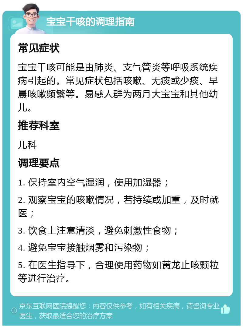 宝宝干咳的调理指南 常见症状 宝宝干咳可能是由肺炎、支气管炎等呼吸系统疾病引起的。常见症状包括咳嗽、无痰或少痰、早晨咳嗽频繁等。易感人群为两月大宝宝和其他幼儿。 推荐科室 儿科 调理要点 1. 保持室内空气湿润，使用加湿器； 2. 观察宝宝的咳嗽情况，若持续或加重，及时就医； 3. 饮食上注意清淡，避免刺激性食物； 4. 避免宝宝接触烟雾和污染物； 5. 在医生指导下，合理使用药物如黄龙止咳颗粒等进行治疗。