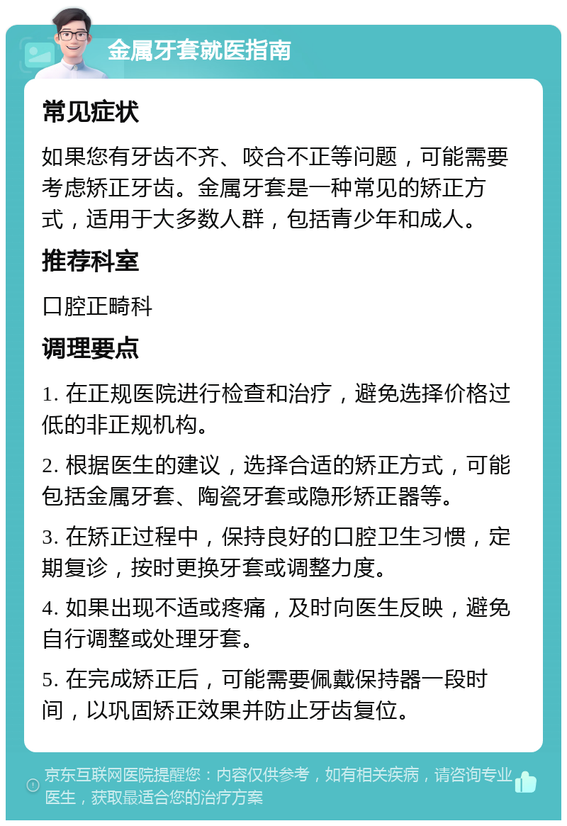 金属牙套就医指南 常见症状 如果您有牙齿不齐、咬合不正等问题，可能需要考虑矫正牙齿。金属牙套是一种常见的矫正方式，适用于大多数人群，包括青少年和成人。 推荐科室 口腔正畸科 调理要点 1. 在正规医院进行检查和治疗，避免选择价格过低的非正规机构。 2. 根据医生的建议，选择合适的矫正方式，可能包括金属牙套、陶瓷牙套或隐形矫正器等。 3. 在矫正过程中，保持良好的口腔卫生习惯，定期复诊，按时更换牙套或调整力度。 4. 如果出现不适或疼痛，及时向医生反映，避免自行调整或处理牙套。 5. 在完成矫正后，可能需要佩戴保持器一段时间，以巩固矫正效果并防止牙齿复位。