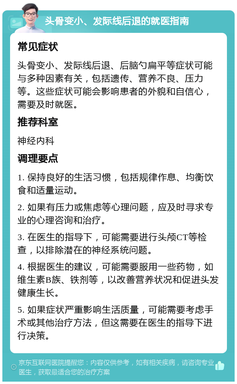 头骨变小、发际线后退的就医指南 常见症状 头骨变小、发际线后退、后脑勺扁平等症状可能与多种因素有关，包括遗传、营养不良、压力等。这些症状可能会影响患者的外貌和自信心，需要及时就医。 推荐科室 神经内科 调理要点 1. 保持良好的生活习惯，包括规律作息、均衡饮食和适量运动。 2. 如果有压力或焦虑等心理问题，应及时寻求专业的心理咨询和治疗。 3. 在医生的指导下，可能需要进行头颅CT等检查，以排除潜在的神经系统问题。 4. 根据医生的建议，可能需要服用一些药物，如维生素B族、铁剂等，以改善营养状况和促进头发健康生长。 5. 如果症状严重影响生活质量，可能需要考虑手术或其他治疗方法，但这需要在医生的指导下进行决策。