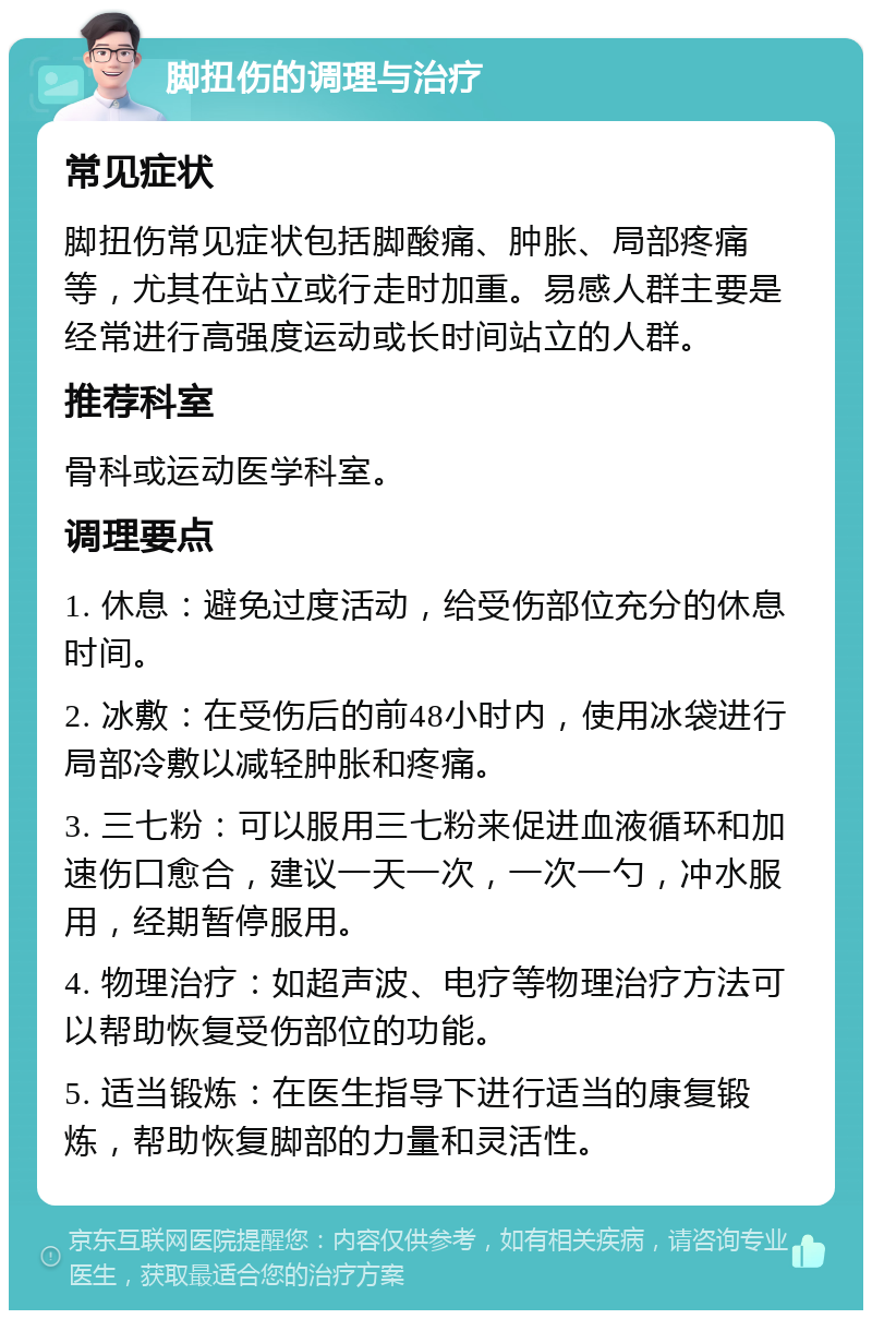 脚扭伤的调理与治疗 常见症状 脚扭伤常见症状包括脚酸痛、肿胀、局部疼痛等，尤其在站立或行走时加重。易感人群主要是经常进行高强度运动或长时间站立的人群。 推荐科室 骨科或运动医学科室。 调理要点 1. 休息：避免过度活动，给受伤部位充分的休息时间。 2. 冰敷：在受伤后的前48小时内，使用冰袋进行局部冷敷以减轻肿胀和疼痛。 3. 三七粉：可以服用三七粉来促进血液循环和加速伤口愈合，建议一天一次，一次一勺，冲水服用，经期暂停服用。 4. 物理治疗：如超声波、电疗等物理治疗方法可以帮助恢复受伤部位的功能。 5. 适当锻炼：在医生指导下进行适当的康复锻炼，帮助恢复脚部的力量和灵活性。