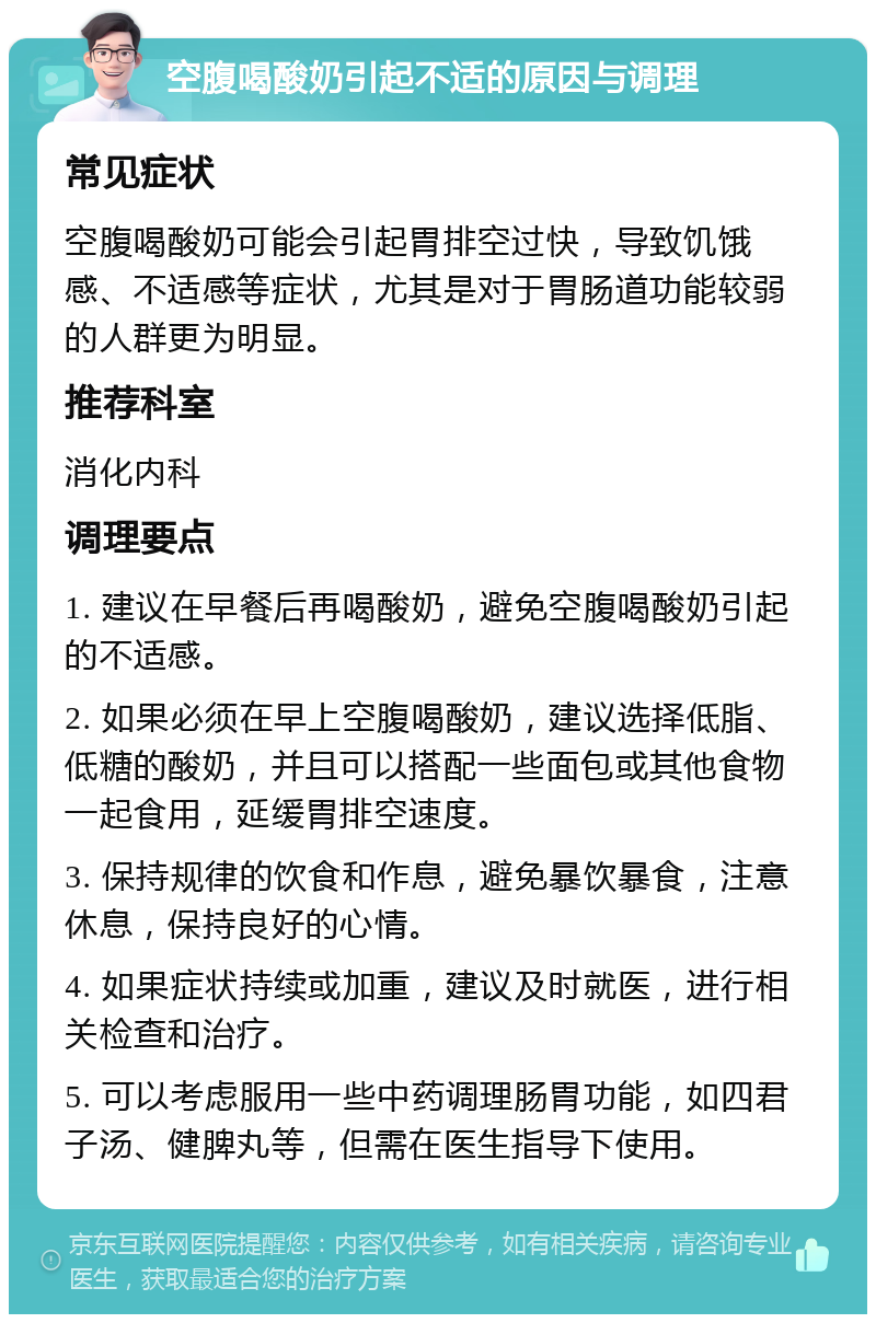 空腹喝酸奶引起不适的原因与调理 常见症状 空腹喝酸奶可能会引起胃排空过快，导致饥饿感、不适感等症状，尤其是对于胃肠道功能较弱的人群更为明显。 推荐科室 消化内科 调理要点 1. 建议在早餐后再喝酸奶，避免空腹喝酸奶引起的不适感。 2. 如果必须在早上空腹喝酸奶，建议选择低脂、低糖的酸奶，并且可以搭配一些面包或其他食物一起食用，延缓胃排空速度。 3. 保持规律的饮食和作息，避免暴饮暴食，注意休息，保持良好的心情。 4. 如果症状持续或加重，建议及时就医，进行相关检查和治疗。 5. 可以考虑服用一些中药调理肠胃功能，如四君子汤、健脾丸等，但需在医生指导下使用。