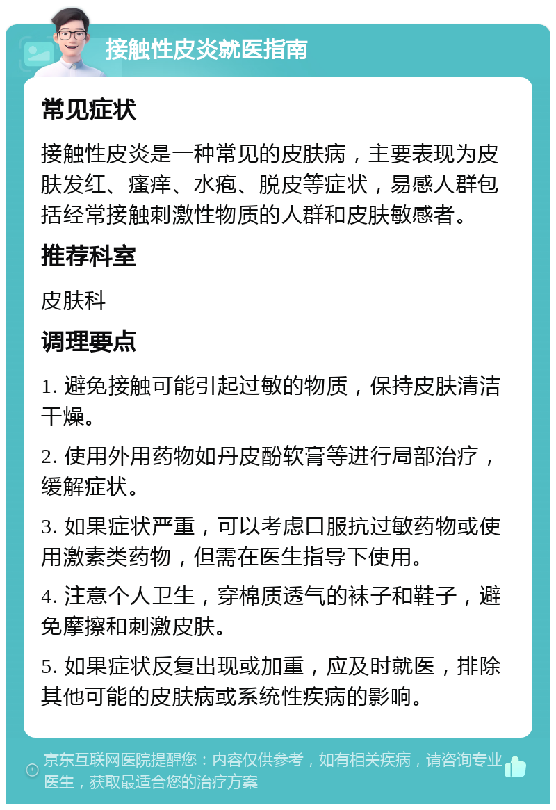 接触性皮炎就医指南 常见症状 接触性皮炎是一种常见的皮肤病，主要表现为皮肤发红、瘙痒、水疱、脱皮等症状，易感人群包括经常接触刺激性物质的人群和皮肤敏感者。 推荐科室 皮肤科 调理要点 1. 避免接触可能引起过敏的物质，保持皮肤清洁干燥。 2. 使用外用药物如丹皮酚软膏等进行局部治疗，缓解症状。 3. 如果症状严重，可以考虑口服抗过敏药物或使用激素类药物，但需在医生指导下使用。 4. 注意个人卫生，穿棉质透气的袜子和鞋子，避免摩擦和刺激皮肤。 5. 如果症状反复出现或加重，应及时就医，排除其他可能的皮肤病或系统性疾病的影响。