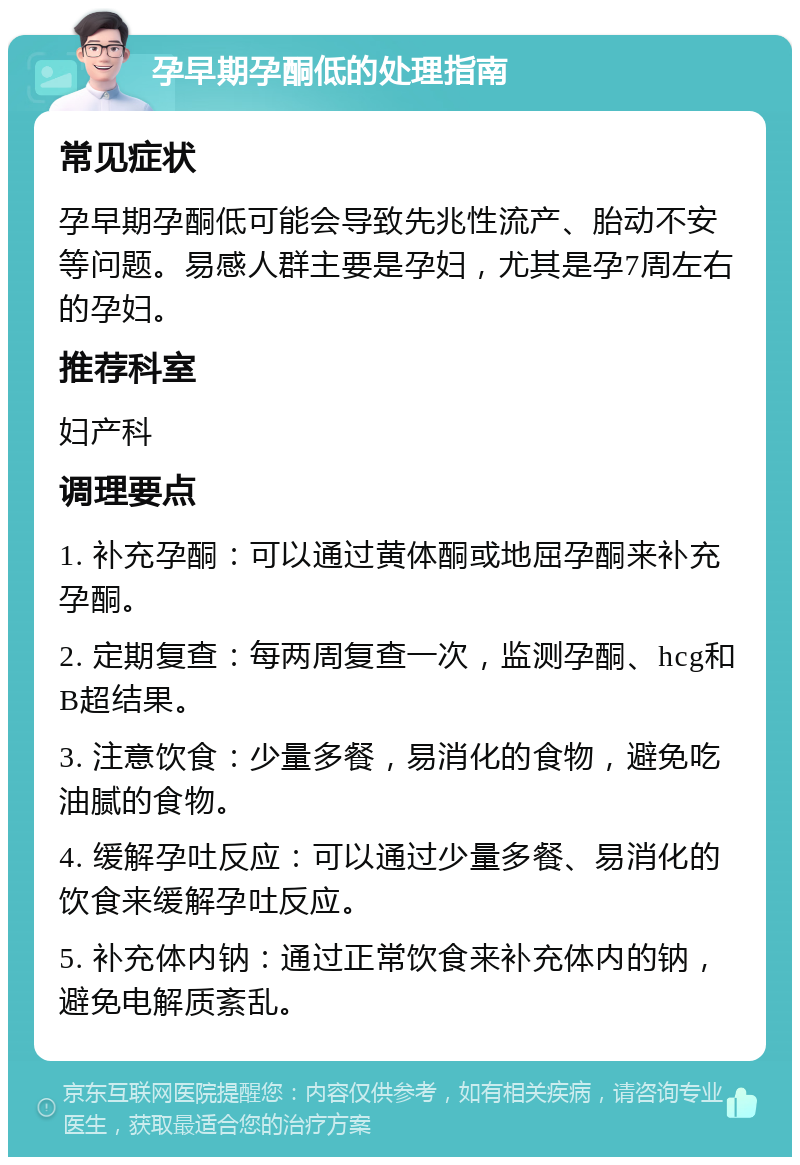 孕早期孕酮低的处理指南 常见症状 孕早期孕酮低可能会导致先兆性流产、胎动不安等问题。易感人群主要是孕妇，尤其是孕7周左右的孕妇。 推荐科室 妇产科 调理要点 1. 补充孕酮：可以通过黄体酮或地屈孕酮来补充孕酮。 2. 定期复查：每两周复查一次，监测孕酮、hcg和B超结果。 3. 注意饮食：少量多餐，易消化的食物，避免吃油腻的食物。 4. 缓解孕吐反应：可以通过少量多餐、易消化的饮食来缓解孕吐反应。 5. 补充体内钠：通过正常饮食来补充体内的钠，避免电解质紊乱。