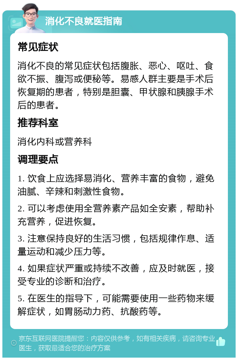 消化不良就医指南 常见症状 消化不良的常见症状包括腹胀、恶心、呕吐、食欲不振、腹泻或便秘等。易感人群主要是手术后恢复期的患者，特别是胆囊、甲状腺和胰腺手术后的患者。 推荐科室 消化内科或营养科 调理要点 1. 饮食上应选择易消化、营养丰富的食物，避免油腻、辛辣和刺激性食物。 2. 可以考虑使用全营养素产品如全安素，帮助补充营养，促进恢复。 3. 注意保持良好的生活习惯，包括规律作息、适量运动和减少压力等。 4. 如果症状严重或持续不改善，应及时就医，接受专业的诊断和治疗。 5. 在医生的指导下，可能需要使用一些药物来缓解症状，如胃肠动力药、抗酸药等。