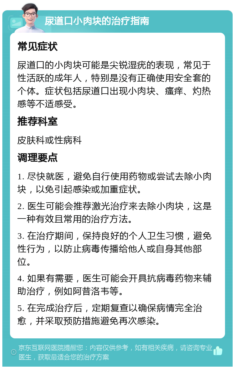 尿道口小肉块的治疗指南 常见症状 尿道口的小肉块可能是尖锐湿疣的表现，常见于性活跃的成年人，特别是没有正确使用安全套的个体。症状包括尿道口出现小肉块、瘙痒、灼热感等不适感受。 推荐科室 皮肤科或性病科 调理要点 1. 尽快就医，避免自行使用药物或尝试去除小肉块，以免引起感染或加重症状。 2. 医生可能会推荐激光治疗来去除小肉块，这是一种有效且常用的治疗方法。 3. 在治疗期间，保持良好的个人卫生习惯，避免性行为，以防止病毒传播给他人或自身其他部位。 4. 如果有需要，医生可能会开具抗病毒药物来辅助治疗，例如阿昔洛韦等。 5. 在完成治疗后，定期复查以确保病情完全治愈，并采取预防措施避免再次感染。