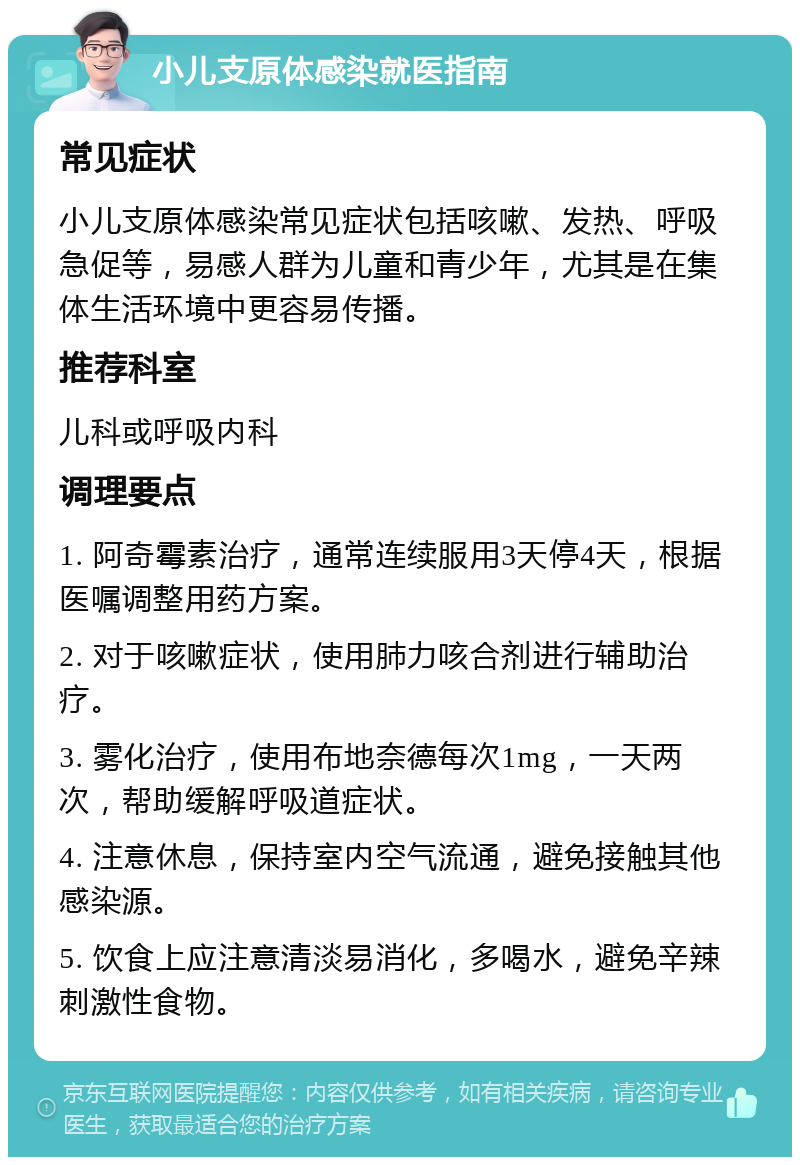 小儿支原体感染就医指南 常见症状 小儿支原体感染常见症状包括咳嗽、发热、呼吸急促等，易感人群为儿童和青少年，尤其是在集体生活环境中更容易传播。 推荐科室 儿科或呼吸内科 调理要点 1. 阿奇霉素治疗，通常连续服用3天停4天，根据医嘱调整用药方案。 2. 对于咳嗽症状，使用肺力咳合剂进行辅助治疗。 3. 雾化治疗，使用布地奈德每次1mg，一天两次，帮助缓解呼吸道症状。 4. 注意休息，保持室内空气流通，避免接触其他感染源。 5. 饮食上应注意清淡易消化，多喝水，避免辛辣刺激性食物。