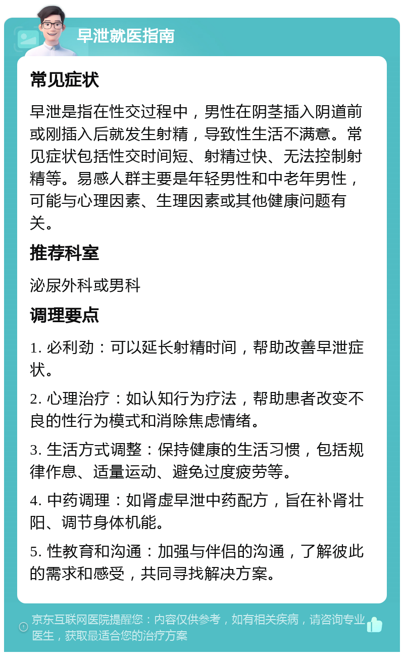 早泄就医指南 常见症状 早泄是指在性交过程中，男性在阴茎插入阴道前或刚插入后就发生射精，导致性生活不满意。常见症状包括性交时间短、射精过快、无法控制射精等。易感人群主要是年轻男性和中老年男性，可能与心理因素、生理因素或其他健康问题有关。 推荐科室 泌尿外科或男科 调理要点 1. 必利劲：可以延长射精时间，帮助改善早泄症状。 2. 心理治疗：如认知行为疗法，帮助患者改变不良的性行为模式和消除焦虑情绪。 3. 生活方式调整：保持健康的生活习惯，包括规律作息、适量运动、避免过度疲劳等。 4. 中药调理：如肾虚早泄中药配方，旨在补肾壮阳、调节身体机能。 5. 性教育和沟通：加强与伴侣的沟通，了解彼此的需求和感受，共同寻找解决方案。