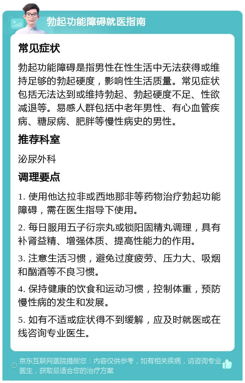 勃起功能障碍就医指南 常见症状 勃起功能障碍是指男性在性生活中无法获得或维持足够的勃起硬度，影响性生活质量。常见症状包括无法达到或维持勃起、勃起硬度不足、性欲减退等。易感人群包括中老年男性、有心血管疾病、糖尿病、肥胖等慢性病史的男性。 推荐科室 泌尿外科 调理要点 1. 使用他达拉非或西地那非等药物治疗勃起功能障碍，需在医生指导下使用。 2. 每日服用五子衍宗丸或锁阳固精丸调理，具有补肾益精、增强体质、提高性能力的作用。 3. 注意生活习惯，避免过度疲劳、压力大、吸烟和酗酒等不良习惯。 4. 保持健康的饮食和运动习惯，控制体重，预防慢性病的发生和发展。 5. 如有不适或症状得不到缓解，应及时就医或在线咨询专业医生。