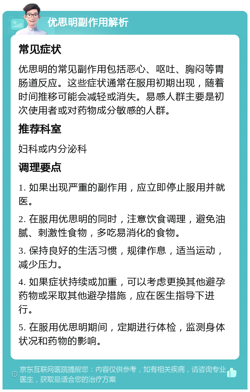 优思明副作用解析 常见症状 优思明的常见副作用包括恶心、呕吐、胸闷等胃肠道反应。这些症状通常在服用初期出现，随着时间推移可能会减轻或消失。易感人群主要是初次使用者或对药物成分敏感的人群。 推荐科室 妇科或内分泌科 调理要点 1. 如果出现严重的副作用，应立即停止服用并就医。 2. 在服用优思明的同时，注意饮食调理，避免油腻、刺激性食物，多吃易消化的食物。 3. 保持良好的生活习惯，规律作息，适当运动，减少压力。 4. 如果症状持续或加重，可以考虑更换其他避孕药物或采取其他避孕措施，应在医生指导下进行。 5. 在服用优思明期间，定期进行体检，监测身体状况和药物的影响。