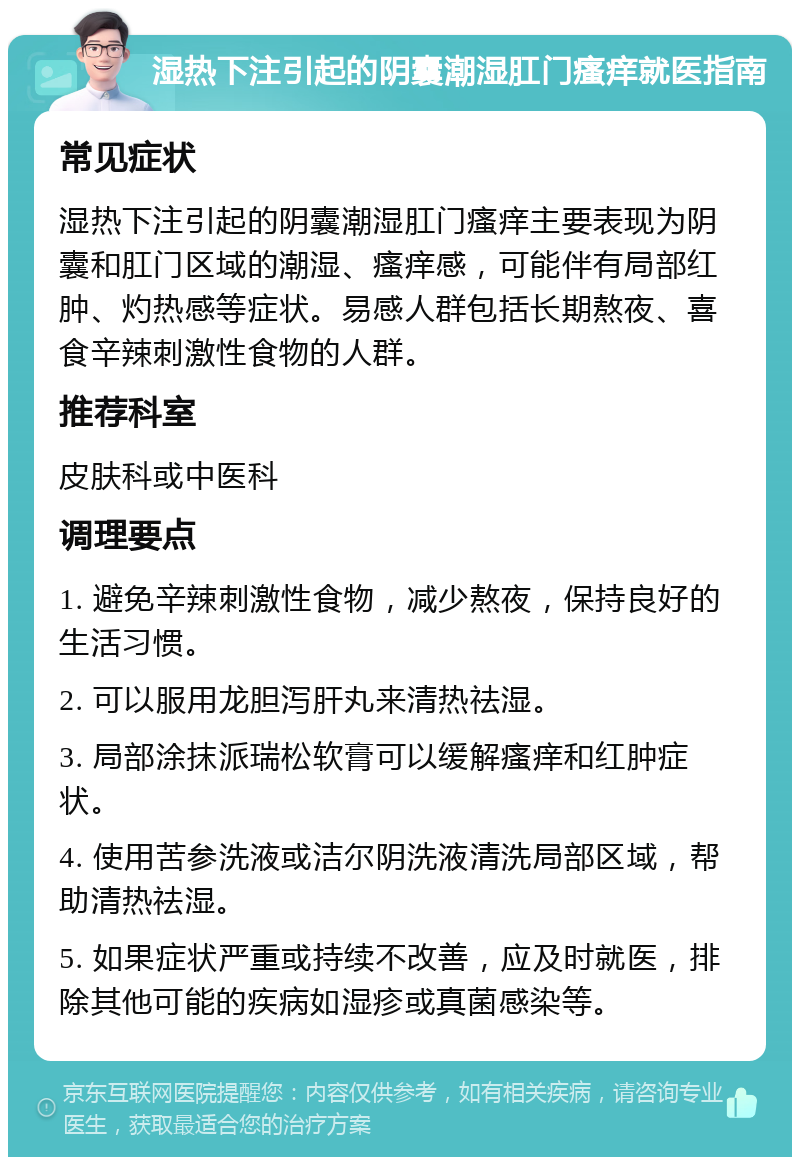 湿热下注引起的阴囊潮湿肛门瘙痒就医指南 常见症状 湿热下注引起的阴囊潮湿肛门瘙痒主要表现为阴囊和肛门区域的潮湿、瘙痒感，可能伴有局部红肿、灼热感等症状。易感人群包括长期熬夜、喜食辛辣刺激性食物的人群。 推荐科室 皮肤科或中医科 调理要点 1. 避免辛辣刺激性食物，减少熬夜，保持良好的生活习惯。 2. 可以服用龙胆泻肝丸来清热祛湿。 3. 局部涂抹派瑞松软膏可以缓解瘙痒和红肿症状。 4. 使用苦参洗液或洁尔阴洗液清洗局部区域，帮助清热祛湿。 5. 如果症状严重或持续不改善，应及时就医，排除其他可能的疾病如湿疹或真菌感染等。