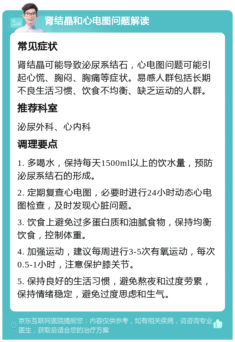 肾结晶和心电图问题解读 常见症状 肾结晶可能导致泌尿系结石，心电图问题可能引起心慌、胸闷、胸痛等症状。易感人群包括长期不良生活习惯、饮食不均衡、缺乏运动的人群。 推荐科室 泌尿外科、心内科 调理要点 1. 多喝水，保持每天1500ml以上的饮水量，预防泌尿系结石的形成。 2. 定期复查心电图，必要时进行24小时动态心电图检查，及时发现心脏问题。 3. 饮食上避免过多蛋白质和油腻食物，保持均衡饮食，控制体重。 4. 加强运动，建议每周进行3-5次有氧运动，每次0.5-1小时，注意保护膝关节。 5. 保持良好的生活习惯，避免熬夜和过度劳累，保持情绪稳定，避免过度思虑和生气。