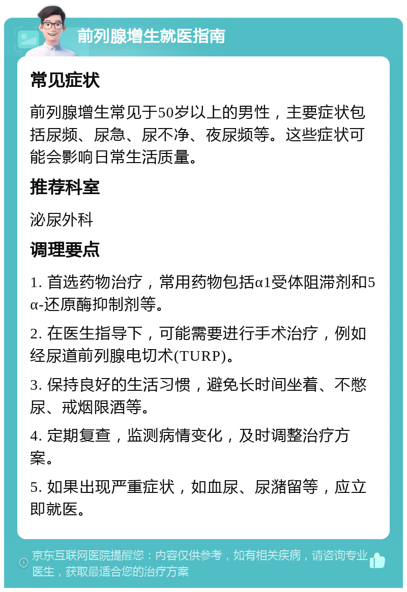 前列腺增生就医指南 常见症状 前列腺增生常见于50岁以上的男性，主要症状包括尿频、尿急、尿不净、夜尿频等。这些症状可能会影响日常生活质量。 推荐科室 泌尿外科 调理要点 1. 首选药物治疗，常用药物包括α1受体阻滞剂和5α-还原酶抑制剂等。 2. 在医生指导下，可能需要进行手术治疗，例如经尿道前列腺电切术(TURP)。 3. 保持良好的生活习惯，避免长时间坐着、不憋尿、戒烟限酒等。 4. 定期复查，监测病情变化，及时调整治疗方案。 5. 如果出现严重症状，如血尿、尿潴留等，应立即就医。