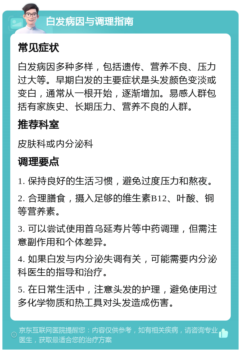 白发病因与调理指南 常见症状 白发病因多种多样，包括遗传、营养不良、压力过大等。早期白发的主要症状是头发颜色变淡或变白，通常从一根开始，逐渐增加。易感人群包括有家族史、长期压力、营养不良的人群。 推荐科室 皮肤科或内分泌科 调理要点 1. 保持良好的生活习惯，避免过度压力和熬夜。 2. 合理膳食，摄入足够的维生素B12、叶酸、铜等营养素。 3. 可以尝试使用首乌延寿片等中药调理，但需注意副作用和个体差异。 4. 如果白发与内分泌失调有关，可能需要内分泌科医生的指导和治疗。 5. 在日常生活中，注意头发的护理，避免使用过多化学物质和热工具对头发造成伤害。