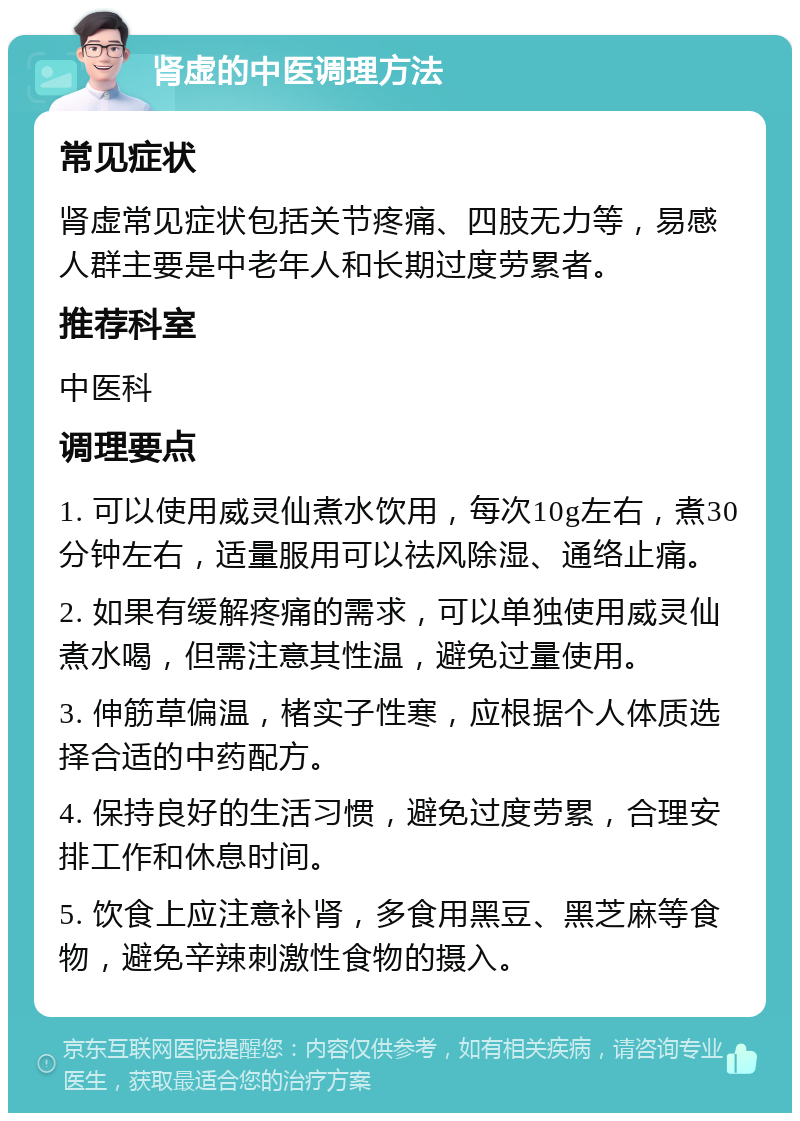 肾虚的中医调理方法 常见症状 肾虚常见症状包括关节疼痛、四肢无力等，易感人群主要是中老年人和长期过度劳累者。 推荐科室 中医科 调理要点 1. 可以使用威灵仙煮水饮用，每次10g左右，煮30分钟左右，适量服用可以祛风除湿、通络止痛。 2. 如果有缓解疼痛的需求，可以单独使用威灵仙煮水喝，但需注意其性温，避免过量使用。 3. 伸筋草偏温，楮实子性寒，应根据个人体质选择合适的中药配方。 4. 保持良好的生活习惯，避免过度劳累，合理安排工作和休息时间。 5. 饮食上应注意补肾，多食用黑豆、黑芝麻等食物，避免辛辣刺激性食物的摄入。