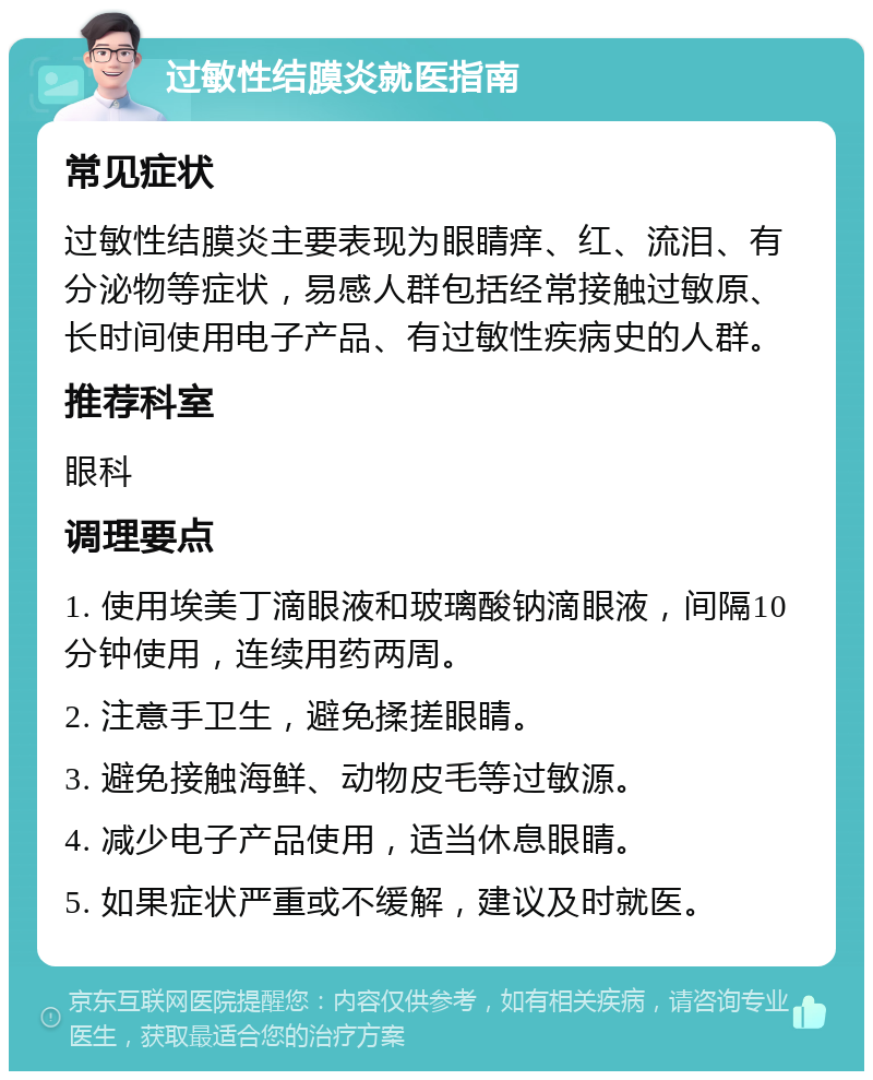 过敏性结膜炎就医指南 常见症状 过敏性结膜炎主要表现为眼睛痒、红、流泪、有分泌物等症状，易感人群包括经常接触过敏原、长时间使用电子产品、有过敏性疾病史的人群。 推荐科室 眼科 调理要点 1. 使用埃美丁滴眼液和玻璃酸钠滴眼液，间隔10分钟使用，连续用药两周。 2. 注意手卫生，避免揉搓眼睛。 3. 避免接触海鲜、动物皮毛等过敏源。 4. 减少电子产品使用，适当休息眼睛。 5. 如果症状严重或不缓解，建议及时就医。