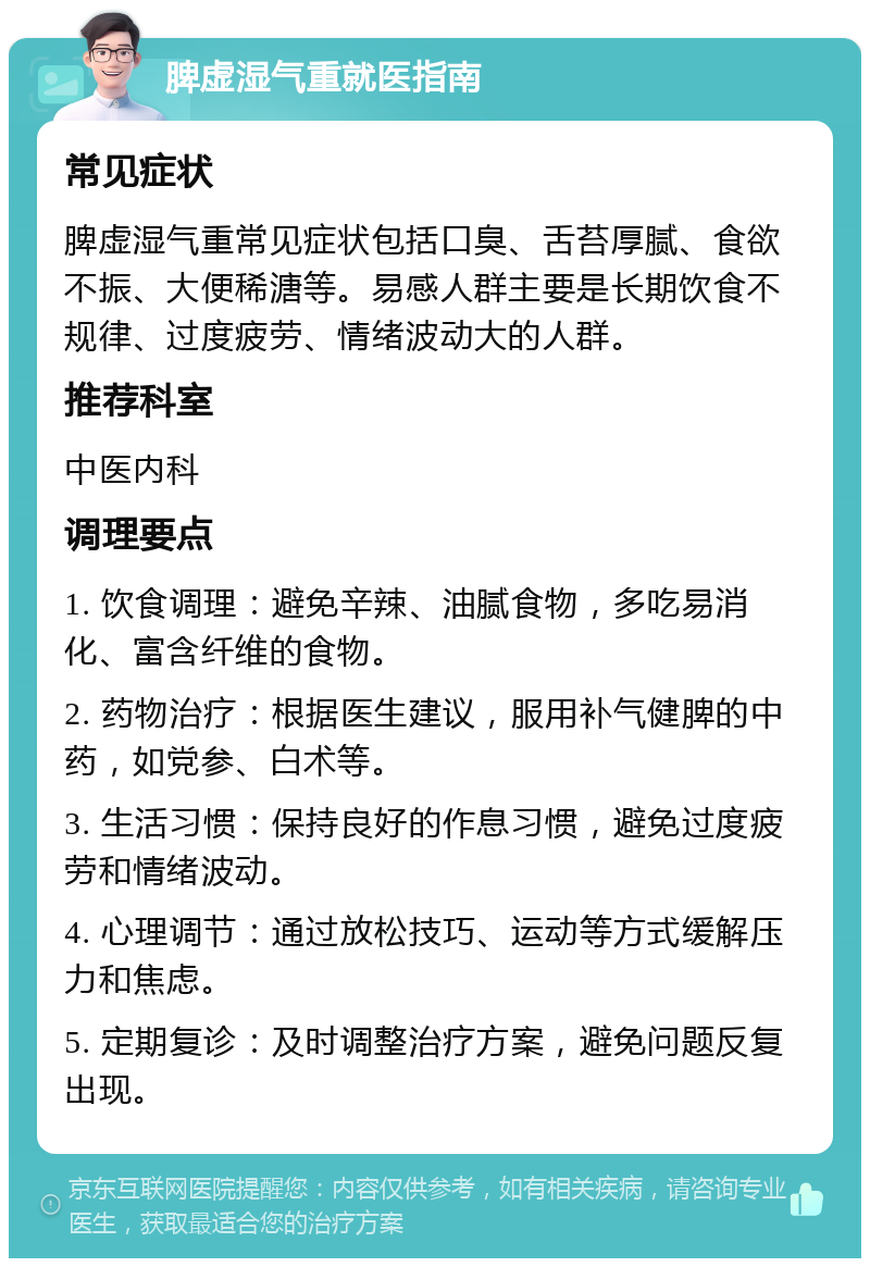 脾虚湿气重就医指南 常见症状 脾虚湿气重常见症状包括口臭、舌苔厚腻、食欲不振、大便稀溏等。易感人群主要是长期饮食不规律、过度疲劳、情绪波动大的人群。 推荐科室 中医内科 调理要点 1. 饮食调理：避免辛辣、油腻食物，多吃易消化、富含纤维的食物。 2. 药物治疗：根据医生建议，服用补气健脾的中药，如党参、白术等。 3. 生活习惯：保持良好的作息习惯，避免过度疲劳和情绪波动。 4. 心理调节：通过放松技巧、运动等方式缓解压力和焦虑。 5. 定期复诊：及时调整治疗方案，避免问题反复出现。