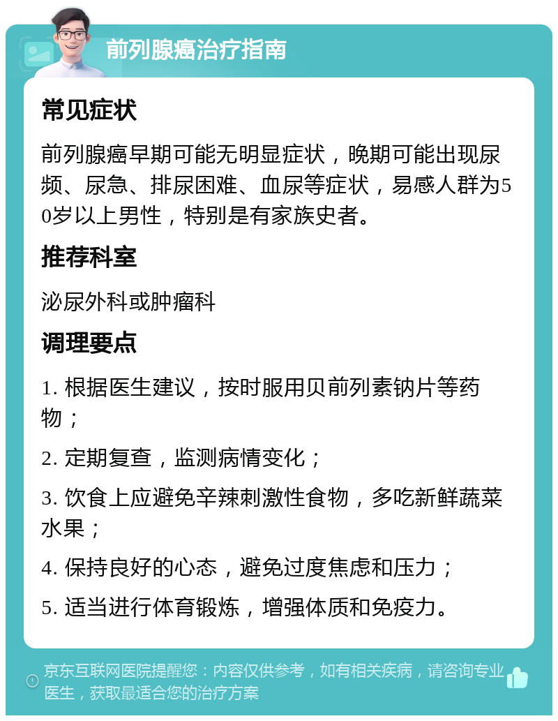 前列腺癌治疗指南 常见症状 前列腺癌早期可能无明显症状，晚期可能出现尿频、尿急、排尿困难、血尿等症状，易感人群为50岁以上男性，特别是有家族史者。 推荐科室 泌尿外科或肿瘤科 调理要点 1. 根据医生建议，按时服用贝前列素钠片等药物； 2. 定期复查，监测病情变化； 3. 饮食上应避免辛辣刺激性食物，多吃新鲜蔬菜水果； 4. 保持良好的心态，避免过度焦虑和压力； 5. 适当进行体育锻炼，增强体质和免疫力。