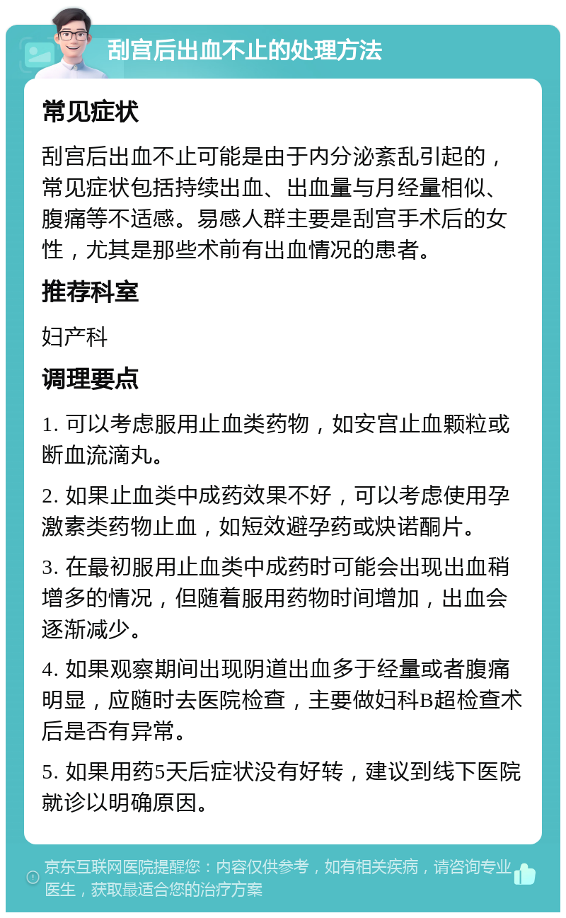 刮宫后出血不止的处理方法 常见症状 刮宫后出血不止可能是由于内分泌紊乱引起的，常见症状包括持续出血、出血量与月经量相似、腹痛等不适感。易感人群主要是刮宫手术后的女性，尤其是那些术前有出血情况的患者。 推荐科室 妇产科 调理要点 1. 可以考虑服用止血类药物，如安宫止血颗粒或断血流滴丸。 2. 如果止血类中成药效果不好，可以考虑使用孕激素类药物止血，如短效避孕药或炔诺酮片。 3. 在最初服用止血类中成药时可能会出现出血稍增多的情况，但随着服用药物时间增加，出血会逐渐减少。 4. 如果观察期间出现阴道出血多于经量或者腹痛明显，应随时去医院检查，主要做妇科B超检查术后是否有异常。 5. 如果用药5天后症状没有好转，建议到线下医院就诊以明确原因。