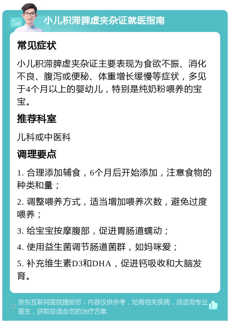 小儿积滞脾虚夹杂证就医指南 常见症状 小儿积滞脾虚夹杂证主要表现为食欲不振、消化不良、腹泻或便秘、体重增长缓慢等症状，多见于4个月以上的婴幼儿，特别是纯奶粉喂养的宝宝。 推荐科室 儿科或中医科 调理要点 1. 合理添加辅食，6个月后开始添加，注意食物的种类和量； 2. 调整喂养方式，适当增加喂养次数，避免过度喂养； 3. 给宝宝按摩腹部，促进胃肠道蠕动； 4. 使用益生菌调节肠道菌群，如妈咪爱； 5. 补充维生素D3和DHA，促进钙吸收和大脑发育。