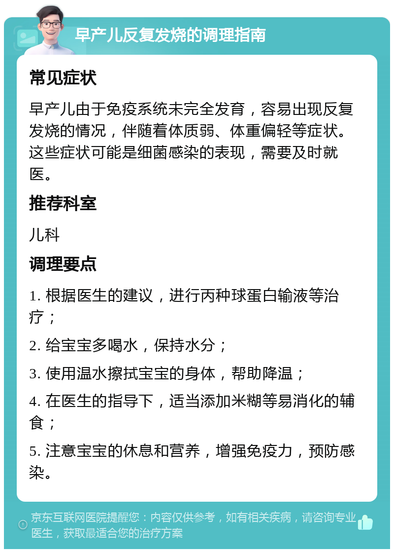 早产儿反复发烧的调理指南 常见症状 早产儿由于免疫系统未完全发育，容易出现反复发烧的情况，伴随着体质弱、体重偏轻等症状。这些症状可能是细菌感染的表现，需要及时就医。 推荐科室 儿科 调理要点 1. 根据医生的建议，进行丙种球蛋白输液等治疗； 2. 给宝宝多喝水，保持水分； 3. 使用温水擦拭宝宝的身体，帮助降温； 4. 在医生的指导下，适当添加米糊等易消化的辅食； 5. 注意宝宝的休息和营养，增强免疫力，预防感染。