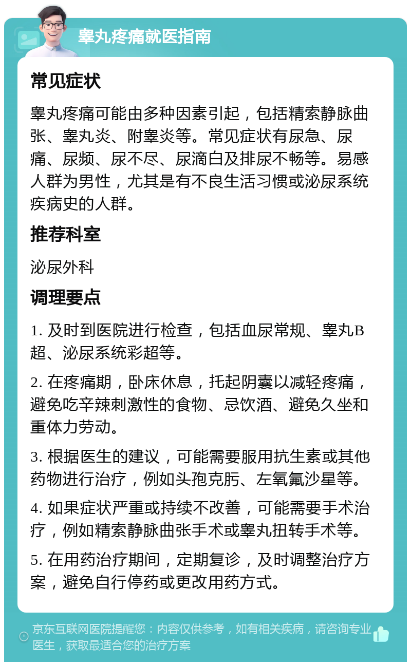 睾丸疼痛就医指南 常见症状 睾丸疼痛可能由多种因素引起，包括精索静脉曲张、睾丸炎、附睾炎等。常见症状有尿急、尿痛、尿频、尿不尽、尿滴白及排尿不畅等。易感人群为男性，尤其是有不良生活习惯或泌尿系统疾病史的人群。 推荐科室 泌尿外科 调理要点 1. 及时到医院进行检查，包括血尿常规、睾丸B超、泌尿系统彩超等。 2. 在疼痛期，卧床休息，托起阴囊以减轻疼痛，避免吃辛辣刺激性的食物、忌饮酒、避免久坐和重体力劳动。 3. 根据医生的建议，可能需要服用抗生素或其他药物进行治疗，例如头孢克肟、左氧氟沙星等。 4. 如果症状严重或持续不改善，可能需要手术治疗，例如精索静脉曲张手术或睾丸扭转手术等。 5. 在用药治疗期间，定期复诊，及时调整治疗方案，避免自行停药或更改用药方式。