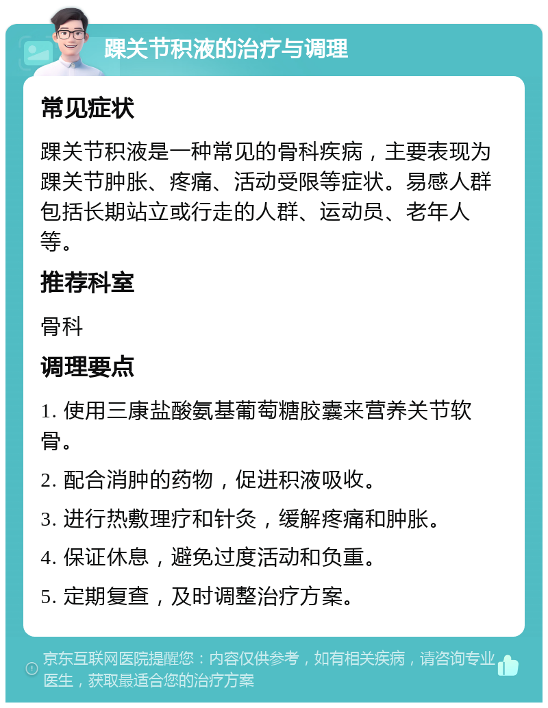 踝关节积液的治疗与调理 常见症状 踝关节积液是一种常见的骨科疾病，主要表现为踝关节肿胀、疼痛、活动受限等症状。易感人群包括长期站立或行走的人群、运动员、老年人等。 推荐科室 骨科 调理要点 1. 使用三康盐酸氨基葡萄糖胶囊来营养关节软骨。 2. 配合消肿的药物，促进积液吸收。 3. 进行热敷理疗和针灸，缓解疼痛和肿胀。 4. 保证休息，避免过度活动和负重。 5. 定期复查，及时调整治疗方案。