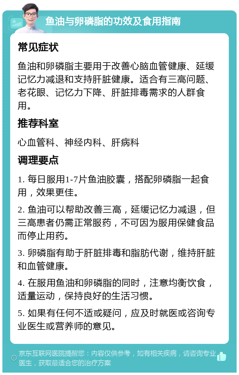 鱼油与卵磷脂的功效及食用指南 常见症状 鱼油和卵磷脂主要用于改善心脑血管健康、延缓记忆力减退和支持肝脏健康。适合有三高问题、老花眼、记忆力下降、肝脏排毒需求的人群食用。 推荐科室 心血管科、神经内科、肝病科 调理要点 1. 每日服用1-7片鱼油胶囊，搭配卵磷脂一起食用，效果更佳。 2. 鱼油可以帮助改善三高，延缓记忆力减退，但三高患者仍需正常服药，不可因为服用保健食品而停止用药。 3. 卵磷脂有助于肝脏排毒和脂肪代谢，维持肝脏和血管健康。 4. 在服用鱼油和卵磷脂的同时，注意均衡饮食，适量运动，保持良好的生活习惯。 5. 如果有任何不适或疑问，应及时就医或咨询专业医生或营养师的意见。