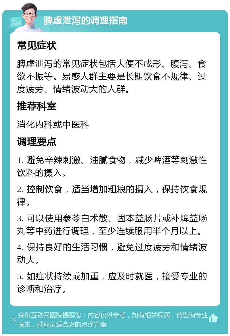 脾虚泄泻的调理指南 常见症状 脾虚泄泻的常见症状包括大便不成形、腹泻、食欲不振等。易感人群主要是长期饮食不规律、过度疲劳、情绪波动大的人群。 推荐科室 消化内科或中医科 调理要点 1. 避免辛辣刺激、油腻食物，减少啤酒等刺激性饮料的摄入。 2. 控制饮食，适当增加粗粮的摄入，保持饮食规律。 3. 可以使用参苓白术散、固本益肠片或补脾益肠丸等中药进行调理，至少连续服用半个月以上。 4. 保持良好的生活习惯，避免过度疲劳和情绪波动大。 5. 如症状持续或加重，应及时就医，接受专业的诊断和治疗。