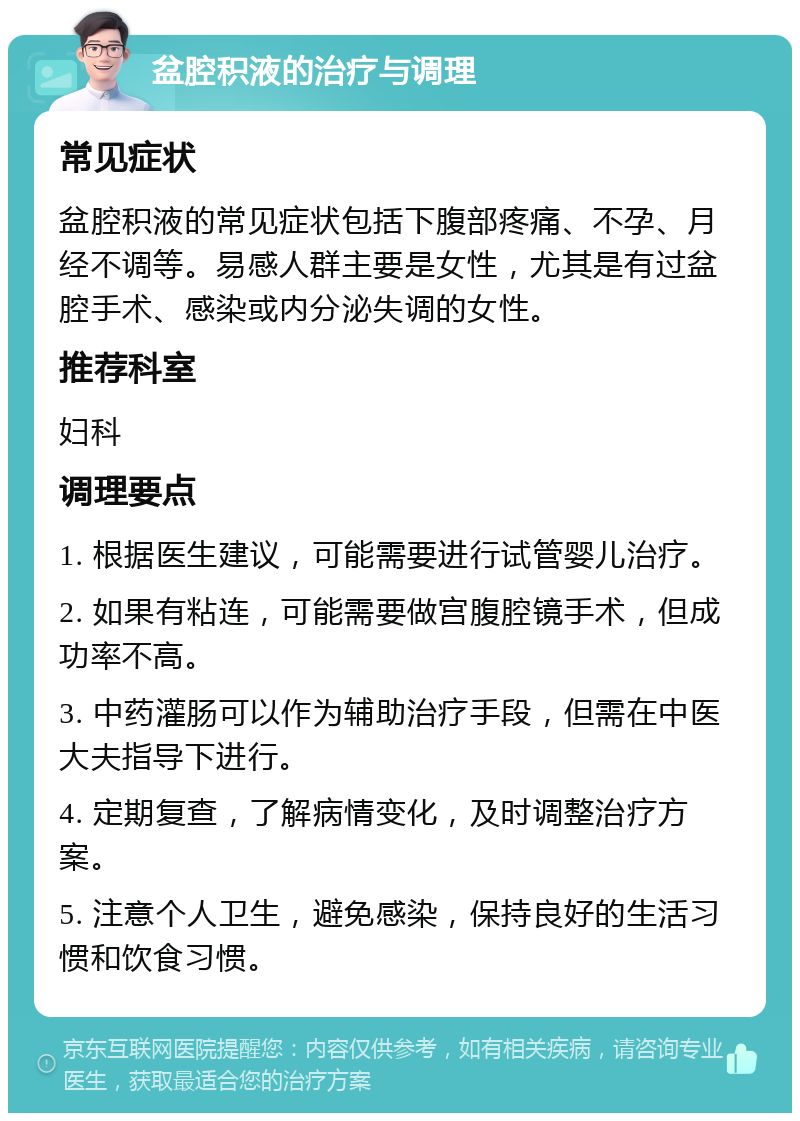 盆腔积液的治疗与调理 常见症状 盆腔积液的常见症状包括下腹部疼痛、不孕、月经不调等。易感人群主要是女性，尤其是有过盆腔手术、感染或内分泌失调的女性。 推荐科室 妇科 调理要点 1. 根据医生建议，可能需要进行试管婴儿治疗。 2. 如果有粘连，可能需要做宫腹腔镜手术，但成功率不高。 3. 中药灌肠可以作为辅助治疗手段，但需在中医大夫指导下进行。 4. 定期复查，了解病情变化，及时调整治疗方案。 5. 注意个人卫生，避免感染，保持良好的生活习惯和饮食习惯。