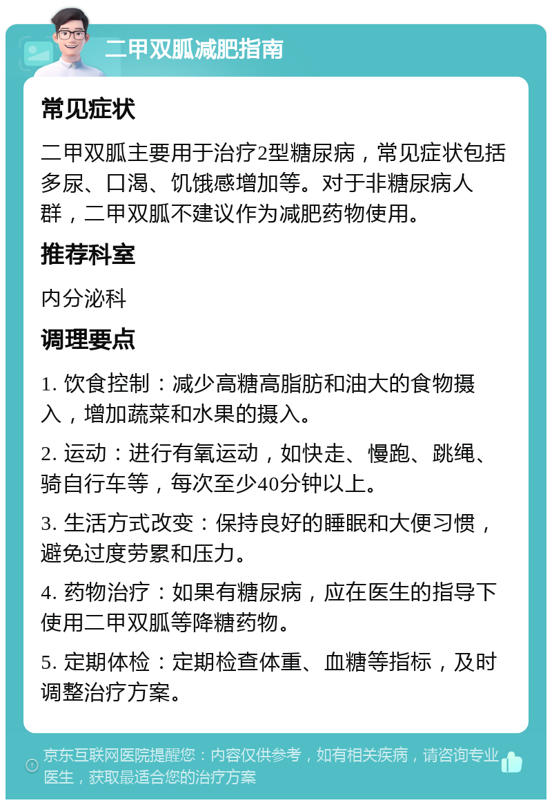 二甲双胍减肥指南 常见症状 二甲双胍主要用于治疗2型糖尿病，常见症状包括多尿、口渴、饥饿感增加等。对于非糖尿病人群，二甲双胍不建议作为减肥药物使用。 推荐科室 内分泌科 调理要点 1. 饮食控制：减少高糖高脂肪和油大的食物摄入，增加蔬菜和水果的摄入。 2. 运动：进行有氧运动，如快走、慢跑、跳绳、骑自行车等，每次至少40分钟以上。 3. 生活方式改变：保持良好的睡眠和大便习惯，避免过度劳累和压力。 4. 药物治疗：如果有糖尿病，应在医生的指导下使用二甲双胍等降糖药物。 5. 定期体检：定期检查体重、血糖等指标，及时调整治疗方案。