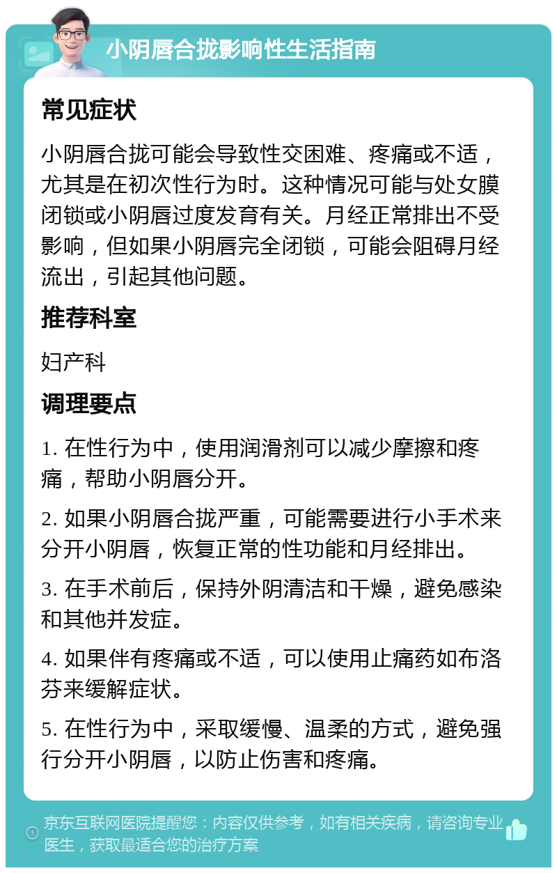 小阴唇合拢影响性生活指南 常见症状 小阴唇合拢可能会导致性交困难、疼痛或不适，尤其是在初次性行为时。这种情况可能与处女膜闭锁或小阴唇过度发育有关。月经正常排出不受影响，但如果小阴唇完全闭锁，可能会阻碍月经流出，引起其他问题。 推荐科室 妇产科 调理要点 1. 在性行为中，使用润滑剂可以减少摩擦和疼痛，帮助小阴唇分开。 2. 如果小阴唇合拢严重，可能需要进行小手术来分开小阴唇，恢复正常的性功能和月经排出。 3. 在手术前后，保持外阴清洁和干燥，避免感染和其他并发症。 4. 如果伴有疼痛或不适，可以使用止痛药如布洛芬来缓解症状。 5. 在性行为中，采取缓慢、温柔的方式，避免强行分开小阴唇，以防止伤害和疼痛。