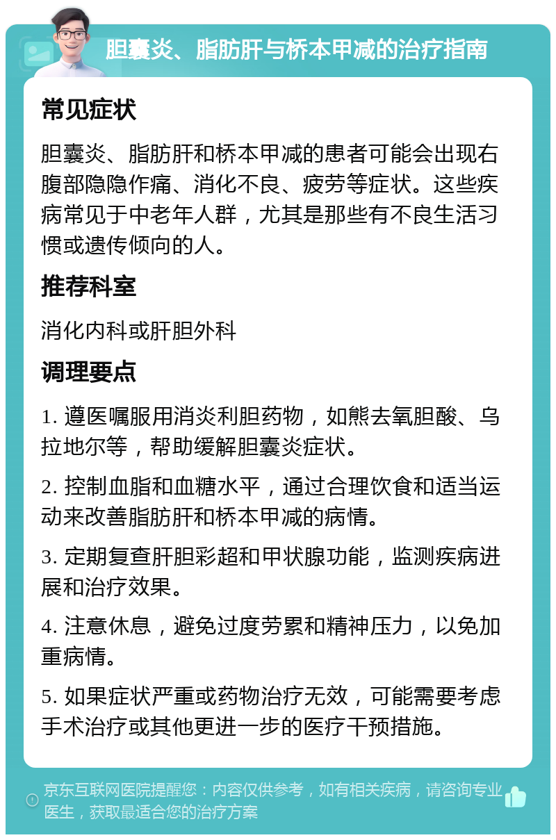 胆囊炎、脂肪肝与桥本甲减的治疗指南 常见症状 胆囊炎、脂肪肝和桥本甲减的患者可能会出现右腹部隐隐作痛、消化不良、疲劳等症状。这些疾病常见于中老年人群，尤其是那些有不良生活习惯或遗传倾向的人。 推荐科室 消化内科或肝胆外科 调理要点 1. 遵医嘱服用消炎利胆药物，如熊去氧胆酸、乌拉地尔等，帮助缓解胆囊炎症状。 2. 控制血脂和血糖水平，通过合理饮食和适当运动来改善脂肪肝和桥本甲减的病情。 3. 定期复查肝胆彩超和甲状腺功能，监测疾病进展和治疗效果。 4. 注意休息，避免过度劳累和精神压力，以免加重病情。 5. 如果症状严重或药物治疗无效，可能需要考虑手术治疗或其他更进一步的医疗干预措施。